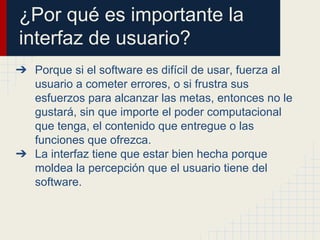 ¿Por qué es importante la
interfaz de usuario?
➔ Porque si el software es difícil de usar, fuerza al
usuario a cometer errores, o si frustra sus
esfuerzos para alcanzar las metas, entonces no le
gustará, sin que importe el poder computacional
que tenga, el contenido que entregue o las
funciones que ofrezca.
➔ La interfaz tiene que estar bien hecha porque
moldea la percepción que el usuario tiene del
software.
 