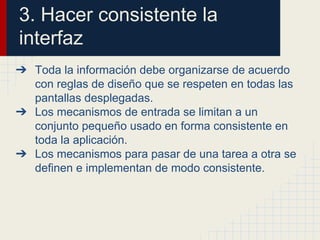 3. Hacer consistente la
interfaz
➔ Toda la información debe organizarse de acuerdo
con reglas de diseño que se respeten en todas las
pantallas desplegadas.
➔ Los mecanismos de entrada se limitan a un
conjunto pequeño usado en forma consistente en
toda la aplicación.
➔ Los mecanismos para pasar de una tarea a otra se
definen e implementan de modo consistente.
 