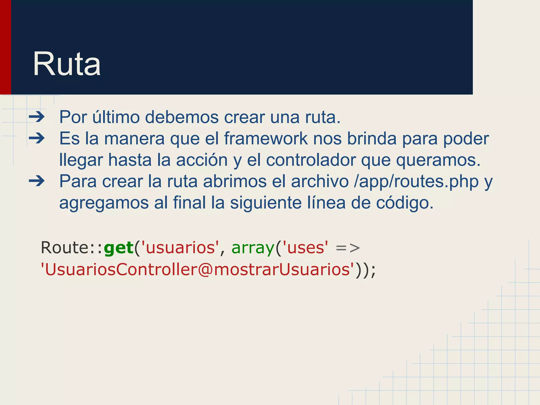 Ruta
➔ Por último debemos crear una ruta.
➔ Es la manera que el framework nos brinda para poder
llegar hasta la acción y el controlador que queramos.
➔ Para crear la ruta abrimos el archivo /app/routes.php y
agregamos al final la siguiente línea de código.
Route::get('usuarios', array('uses' =>
'UsuariosController@mostrarUsuarios'));
 