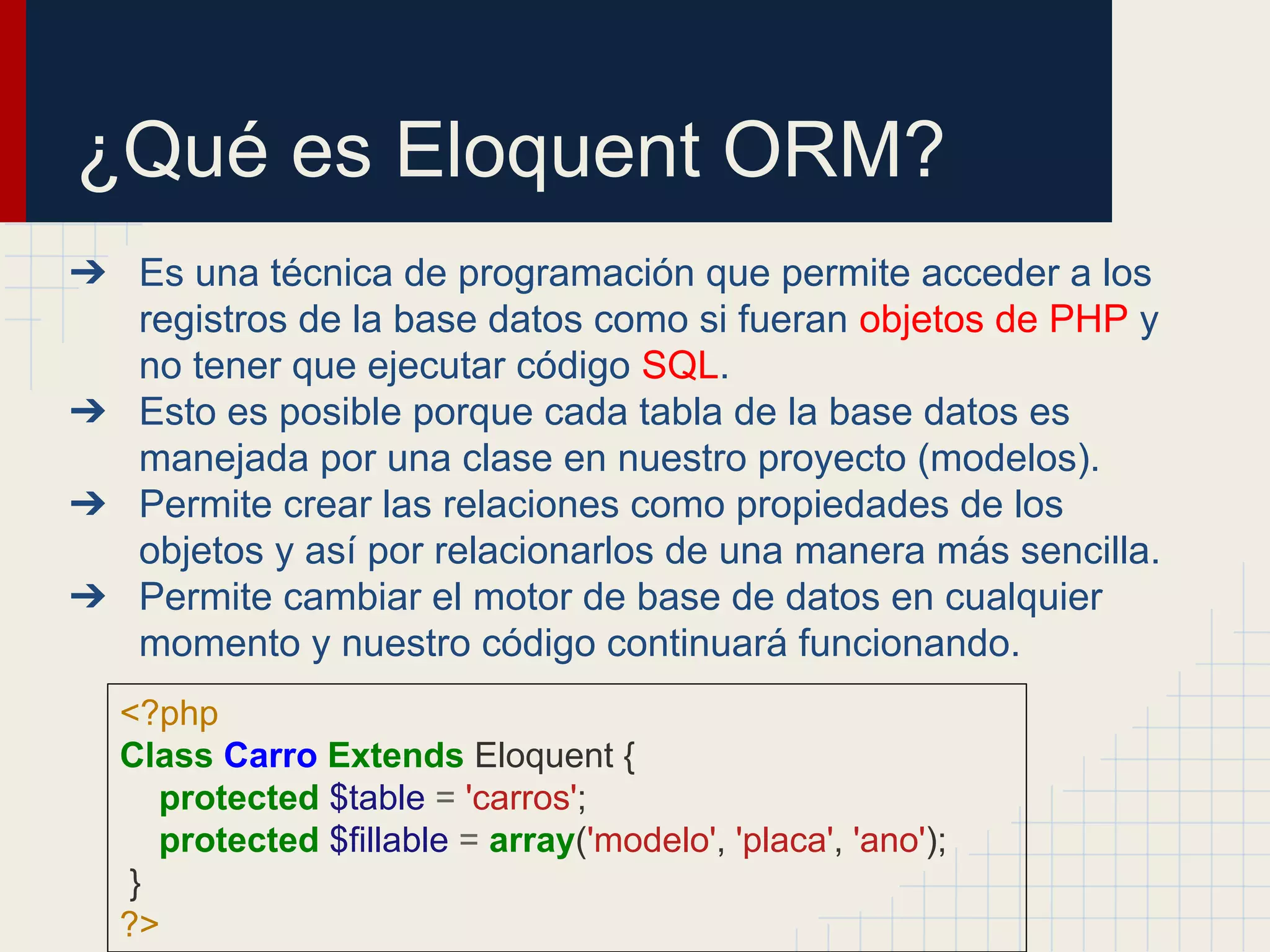 ¿Qué es Eloquent ORM?
➔ Es una técnica de programación que permite acceder a los
registros de la base datos como si fueran objetos de PHP y
no tener que ejecutar código SQL.
➔ Esto es posible porque cada tabla de la base datos es
manejada por una clase en nuestro proyecto (modelos).
➔ Permite crear las relaciones como propiedades de los
objetos y así por relacionarlos de una manera más sencilla.
➔ Permite cambiar el motor de base de datos en cualquier
momento y nuestro código continuará funcionando.
<?php
Class Carro Extends Eloquent {
protected $table = 'carros';
protected $fillable = array('modelo', 'placa', 'ano');
}
?>
 