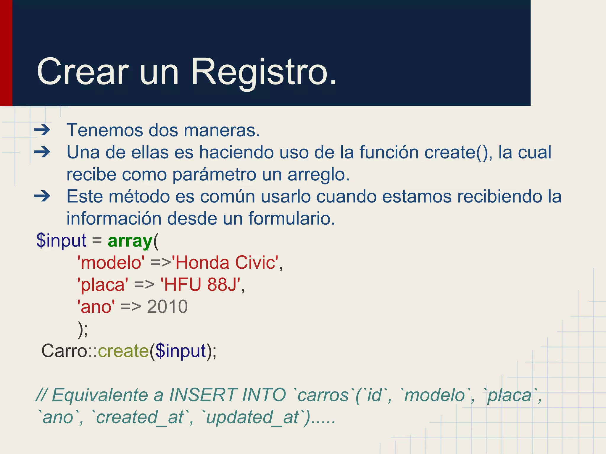 Crear un Registro.
➔ Tenemos dos maneras.
➔ Una de ellas es haciendo uso de la función create(), la cual
recibe como parámetro un arreglo.
➔ Este método es común usarlo cuando estamos recibiendo la
información desde un formulario.
$input = array(
'modelo' =>'Honda Civic',
'placa' => 'HFU 88J',
'ano' => 2010
);
Carro::create($input);
// Equivalente a INSERT INTO `carros`(`id`, `modelo`, `placa`,
`ano`, `created_at`, `updated_at`).....
 