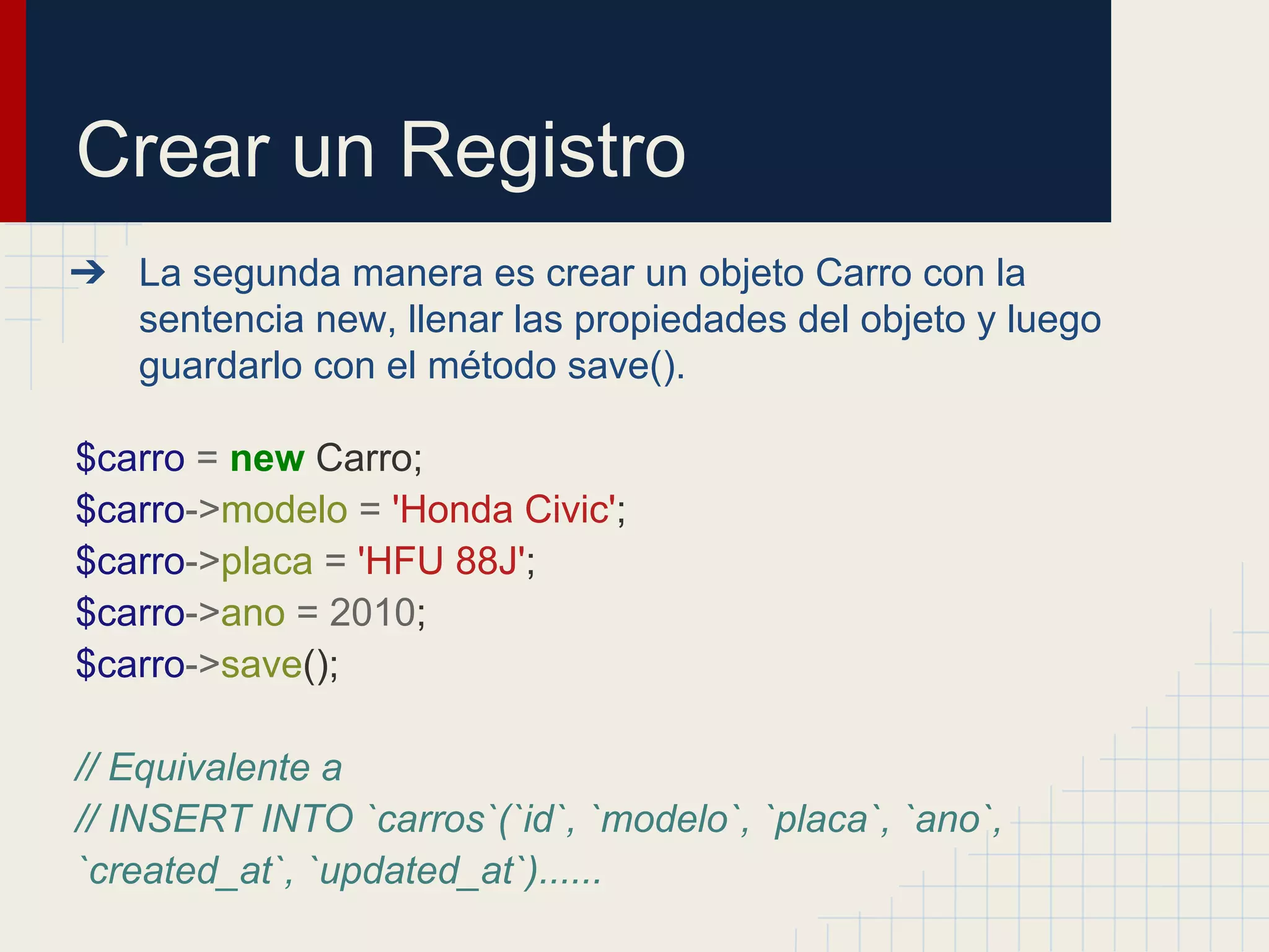 Crear un Registro
➔ La segunda manera es crear un objeto Carro con la
sentencia new, llenar las propiedades del objeto y luego
guardarlo con el método save().
$carro = new Carro;
$carro->modelo = 'Honda Civic';
$carro->placa = 'HFU 88J';
$carro->ano = 2010;
$carro->save();
// Equivalente a
// INSERT INTO `carros`(`id`, `modelo`, `placa`, `ano`,
`created_at`, `updated_at`)......
 