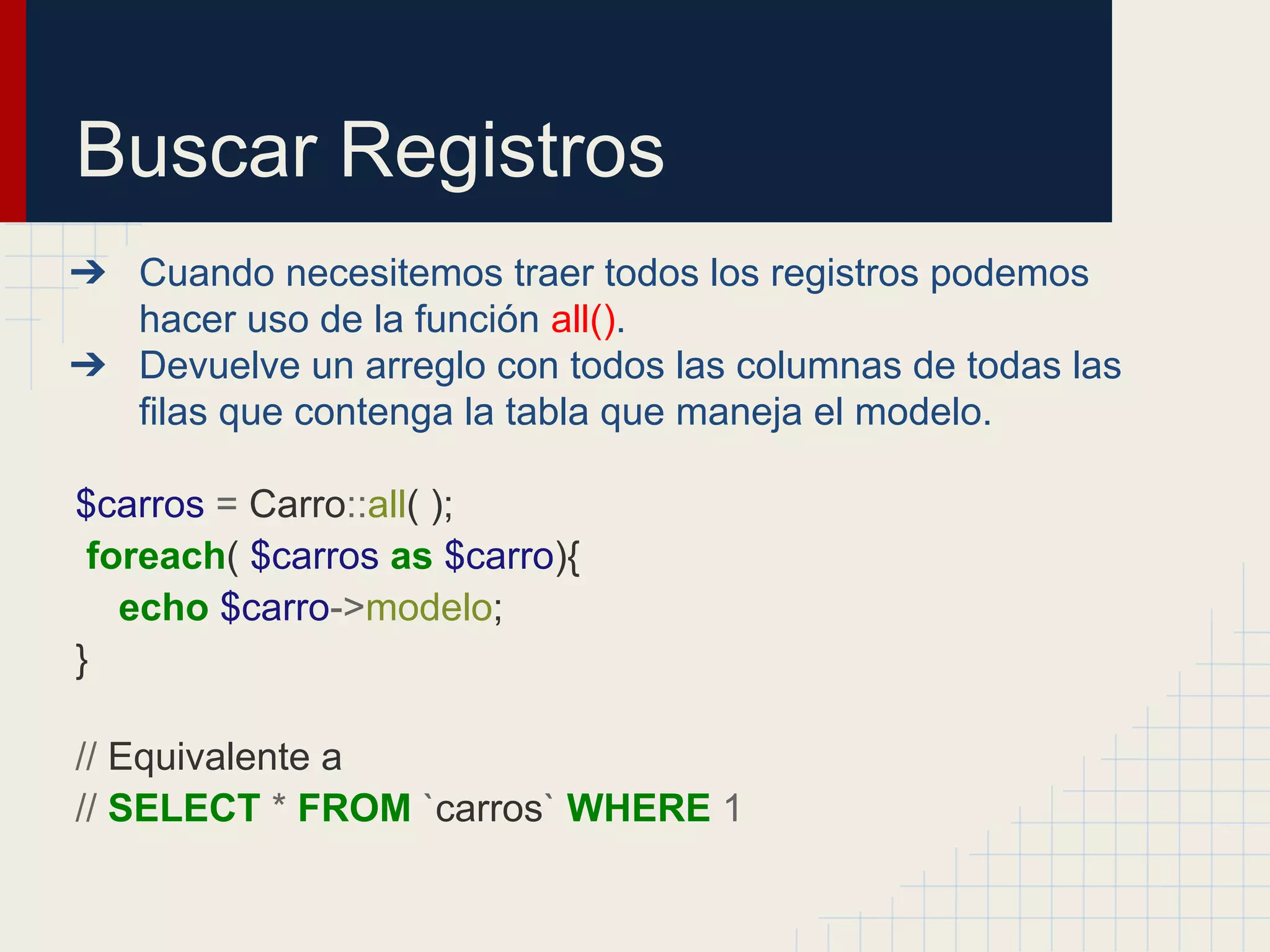 Buscar Registros
➔ Cuando necesitemos traer todos los registros podemos
hacer uso de la función all().
➔ Devuelve un arreglo con todos las columnas de todas las
filas que contenga la tabla que maneja el modelo.
$carros = Carro::all( );
foreach( $carros as $carro){
echo $carro->modelo;
}
// Equivalente a
// SELECT * FROM `carros` WHERE 1
 