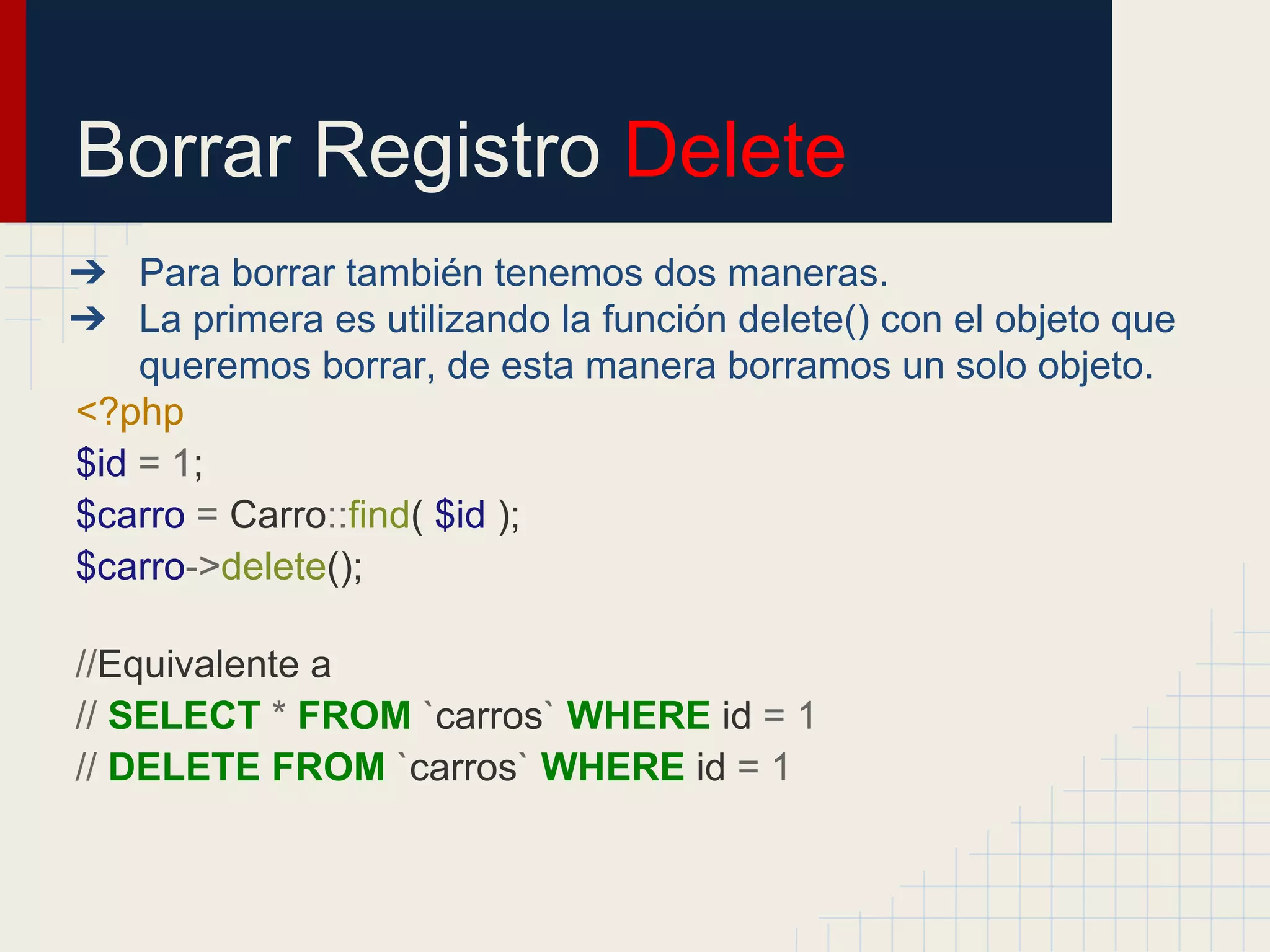 Borrar Registro Delete
➔ Para borrar también tenemos dos maneras.
➔ La primera es utilizando la función delete() con el objeto que
queremos borrar, de esta manera borramos un solo objeto.
<?php
$id = 1;
$carro = Carro::find( $id );
$carro->delete();
//Equivalente a
// SELECT * FROM `carros` WHERE id = 1
// DELETE FROM `carros` WHERE id = 1
 