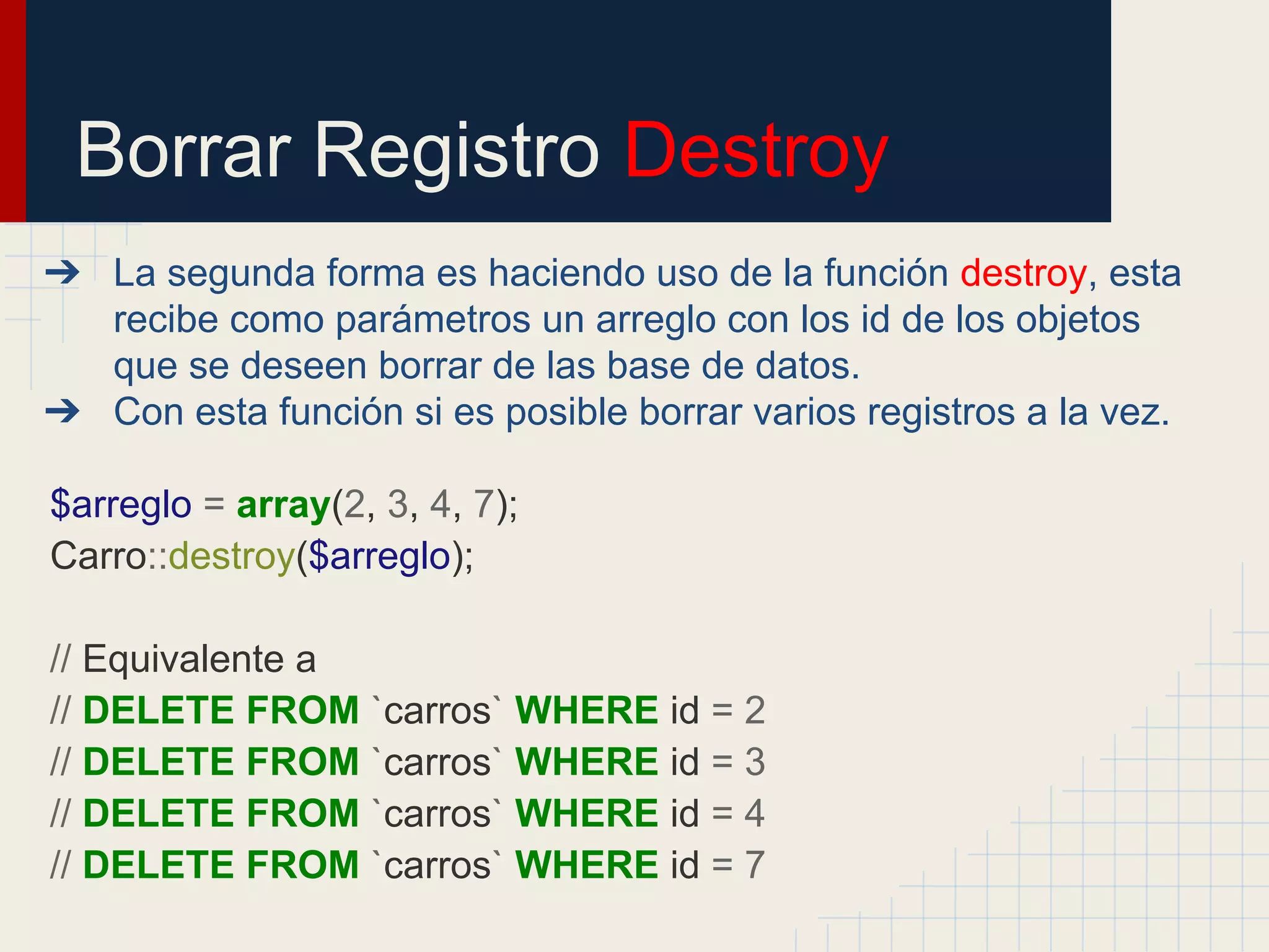 Borrar Registro Destroy
➔ La segunda forma es haciendo uso de la función destroy, esta
recibe como parámetros un arreglo con los id de los objetos
que se deseen borrar de las base de datos.
➔ Con esta función si es posible borrar varios registros a la vez.
$arreglo = array(2, 3, 4, 7);
Carro::destroy($arreglo);
// Equivalente a
// DELETE FROM `carros` WHERE id = 2
// DELETE FROM `carros` WHERE id = 3
// DELETE FROM `carros` WHERE id = 4
// DELETE FROM `carros` WHERE id = 7
 