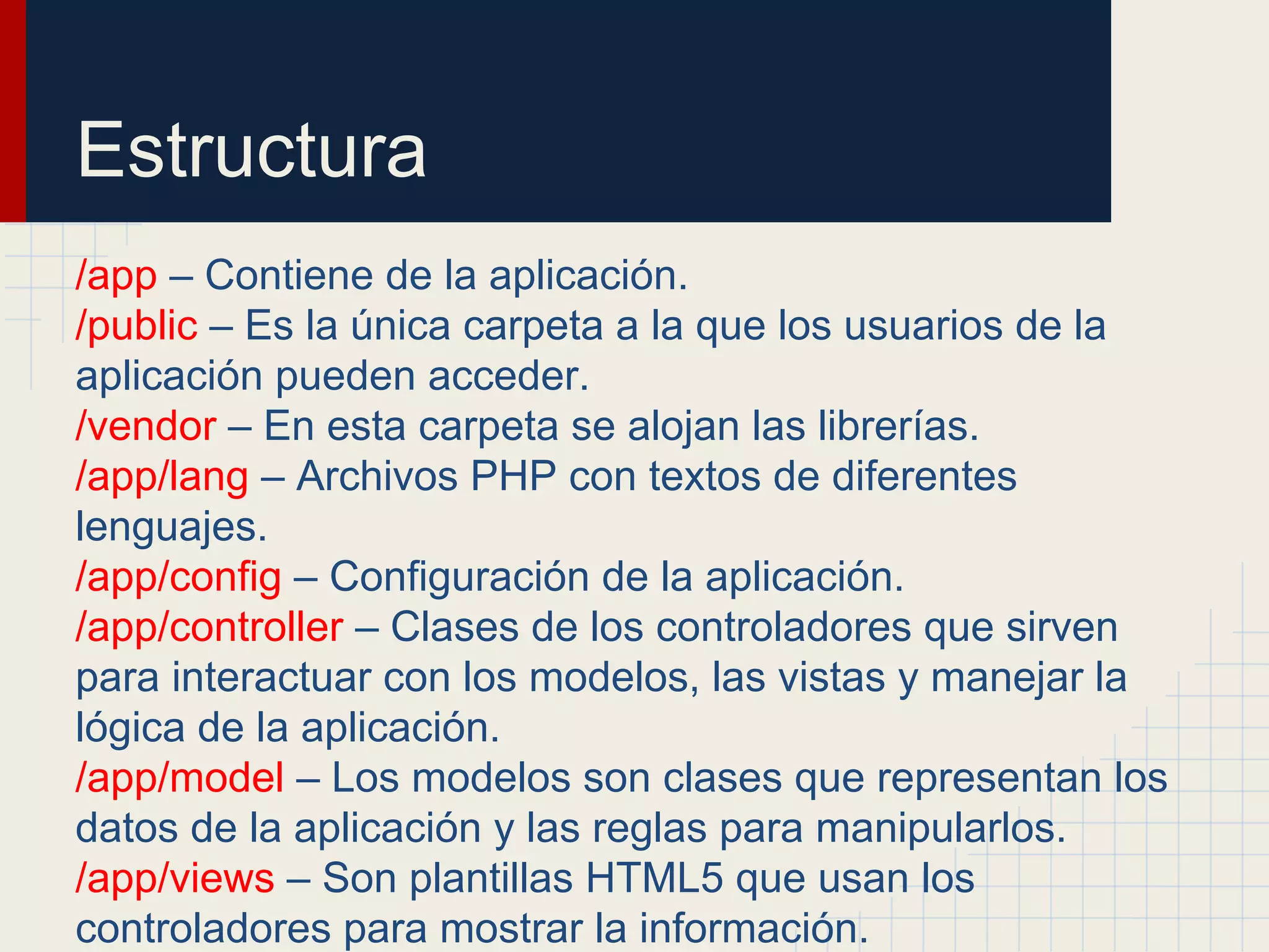 Estructura
/app – Contiene de la aplicación.
/public – Es la única carpeta a la que los usuarios de la
aplicación pueden acceder.
/vendor – En esta carpeta se alojan las librerías.
/app/lang – Archivos PHP con textos de diferentes
lenguajes.
/app/config – Configuración de la aplicación.
/app/controller – Clases de los controladores que sirven
para interactuar con los modelos, las vistas y manejar la
lógica de la aplicación.
/app/model – Los modelos son clases que representan los
datos de la aplicación y las reglas para manipularlos.
/app/views – Son plantillas HTML5 que usan los
controladores para mostrar la información.
 