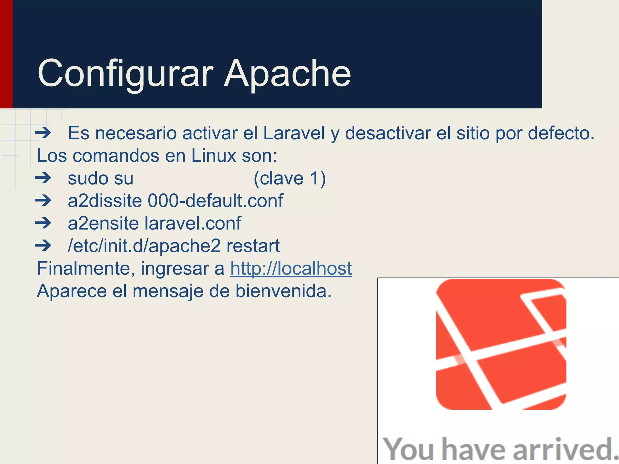 Configurar Apache
➔ Es necesario activar el Laravel y desactivar el sitio por defecto.
Los comandos en Linux son:
➔ sudo su (clave 1)
➔ a2dissite 000-default.conf
➔ a2ensite laravel.conf
➔ /etc/init.d/apache2 restart
Finalmente, ingresar a http://localhost
Aparece el mensaje de bienvenida.
 
