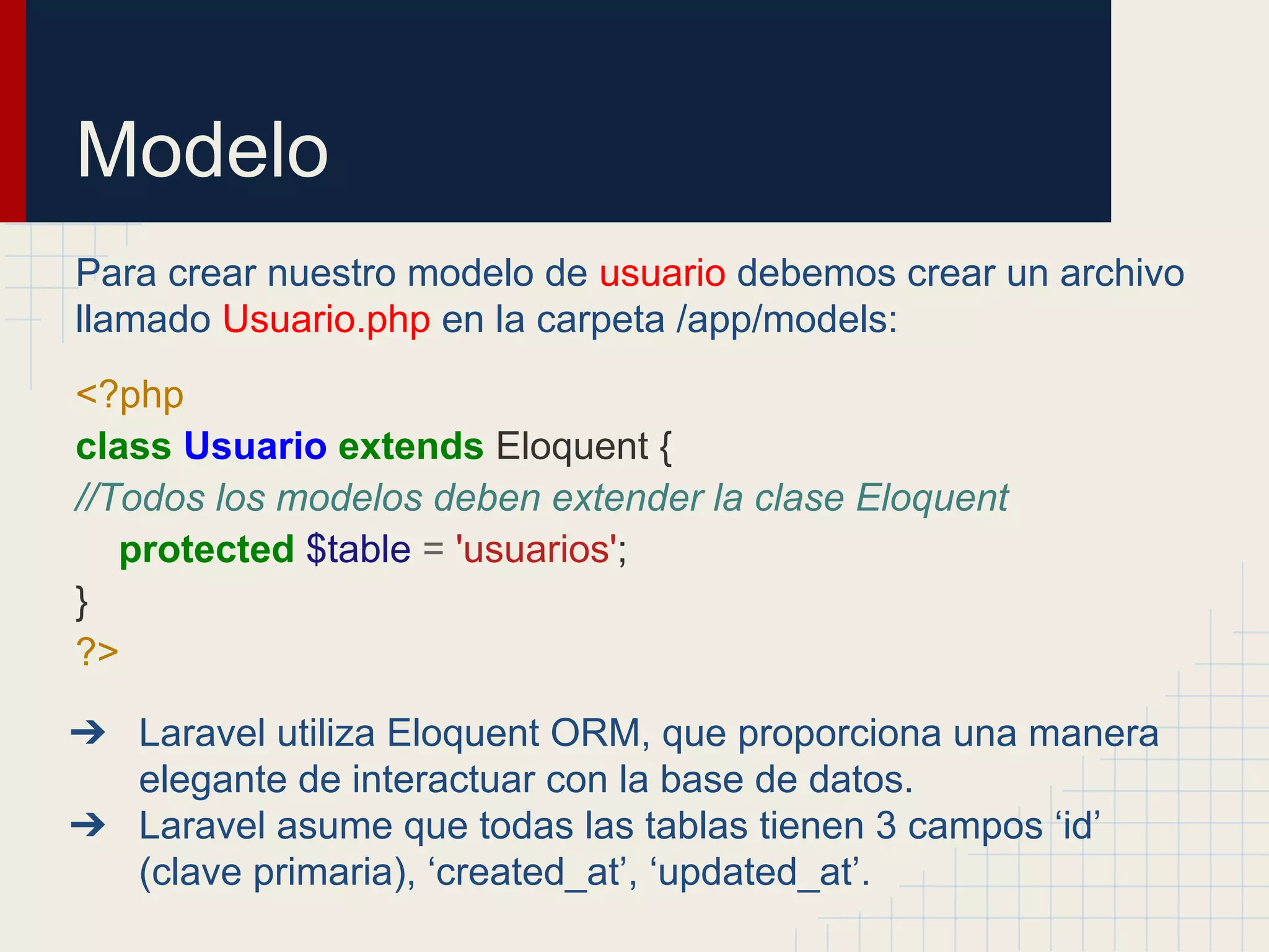 Modelo
Para crear nuestro modelo de usuario debemos crear un archivo
llamado Usuario.php en la carpeta /app/models:
<?php
class Usuario extends Eloquent {
//Todos los modelos deben extender la clase Eloquent
protected $table = 'usuarios';
}
?>
➔ Laravel utiliza Eloquent ORM, que proporciona una manera
elegante de interactuar con la base de datos.
➔ Laravel asume que todas las tablas tienen 3 campos ‘id’
(clave primaria), ‘created_at’, ‘updated_at’.
 