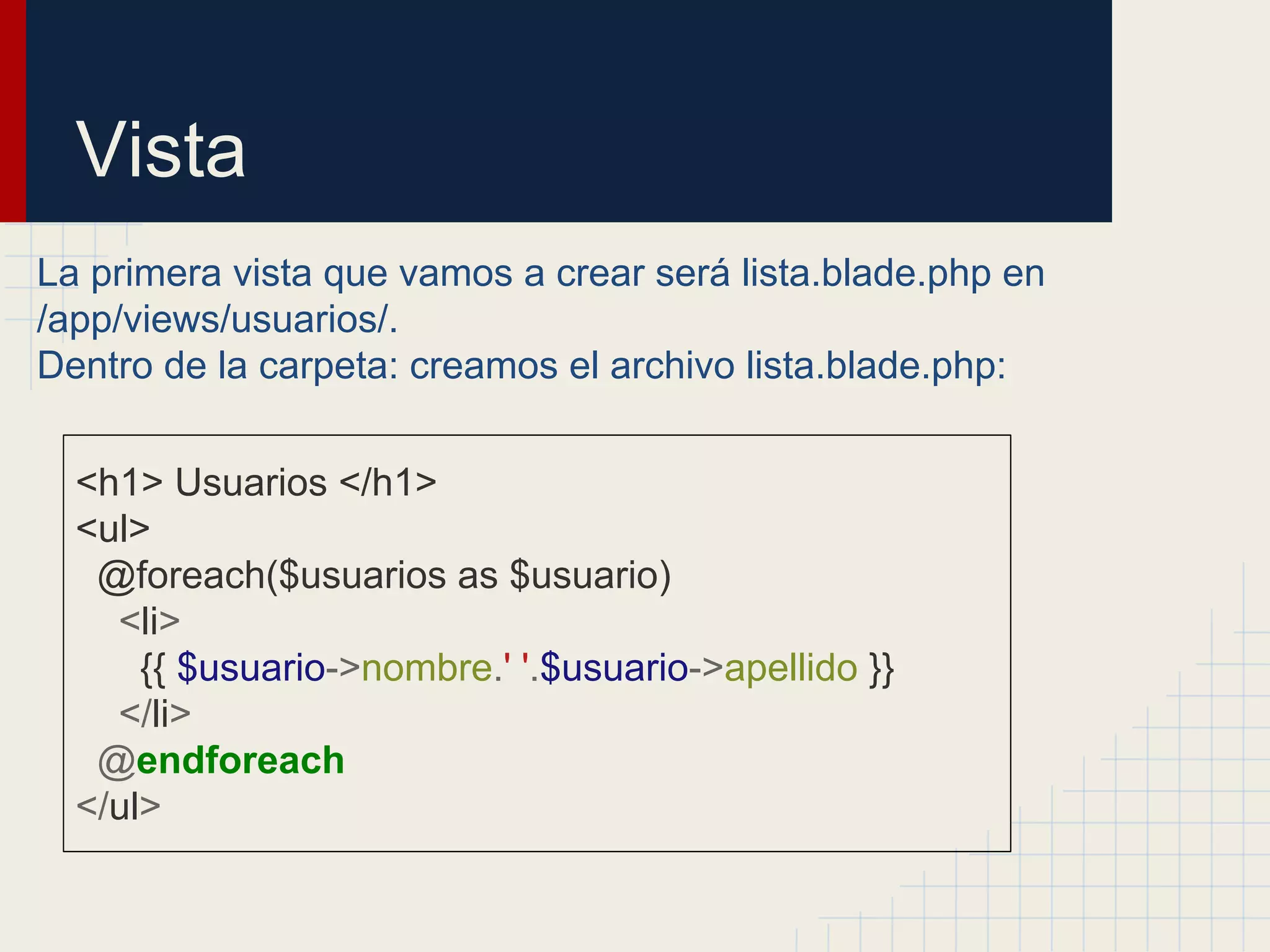 Vista
La primera vista que vamos a crear será lista.blade.php en
/app/views/usuarios/.
Dentro de la carpeta: creamos el archivo lista.blade.php:
<h1> Usuarios </h1>
<ul>
@foreach($usuarios as $usuario)
<li>
{{ $usuario->nombre.' '.$usuario->apellido }}
</li>
@endforeach
</ul>
 
