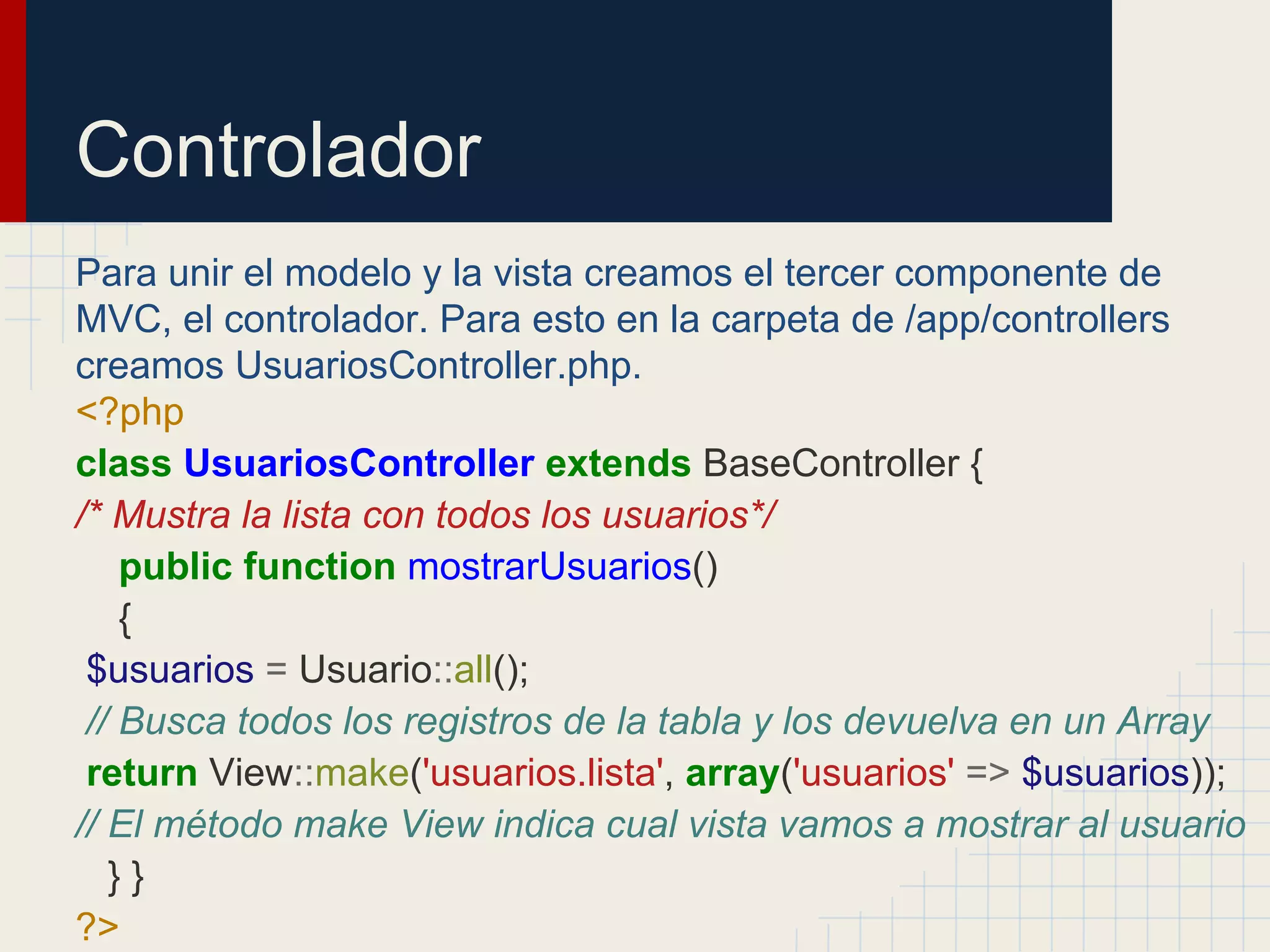 Controlador
Para unir el modelo y la vista creamos el tercer componente de
MVC, el controlador. Para esto en la carpeta de /app/controllers
creamos UsuariosController.php.
<?php
class UsuariosController extends BaseController {
/* Mustra la lista con todos los usuarios*/
public function mostrarUsuarios()
{
$usuarios = Usuario::all();
// Busca todos los registros de la tabla y los devuelva en un Array
return View::make('usuarios.lista', array('usuarios' => $usuarios));
// El método make View indica cual vista vamos a mostrar al usuario
} }
?>
 