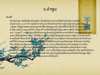 จ.ลาพูน
ประวัติ
จังหวัดลาพูน เดิมชื่อเมืองหริภุญไชย เป็นเมืองโบราณเก่าแก่ที่สุดในจังหวัดภาคเหนือมี
อายุประมาณ 1,339 ปี ตามพงศวดารโยนกเล่าสืบต่อกันมาถึงการสร้างเมืองหริภุญไชย โดยฤาษี
วาสุเทพ เป็นผู้เกณฑ์พวกเม็งค์บุตรหรือเชื้อชาติมอญมาสร้างเมืองนี้ขึ้นในพื้นที่ระหว่างแม่น้าสอง
สายคือ แม่น้ากวงและแม่น้าปิง เมื่อมาสร้างเสร็จได้ส่งฑูตไปเชิญราชธิดากษัตริย์ เมืองละโว้พระ
นาม “จามเทวี” มาเป็นปฐมกษัตริย์ปกครองเมืองหริภุญไชยสืบราชวงศ์กษัตริย์ ต่อมาหลายพระองค์
จนกระทั่งถึงสมัยพระยายิบา จึงได้เสียการปกครองให้แก่พ่อขุนเม็งรายมหาราชผู้รวบรวมแว่นแคว้น
ทางเหนือเข้าเป็นอาณาจักรล้านนา เมืองลาพูน ถึงแม้ว่าจะตกอยู่ในการปกครองของอาณาจักรล้านนา
แต่ก็ได้ถ่ายทอดมรดกทางศิลปและวัฒนธรรมให้ผู้ที่เข้ามาปกครองเมืองลาพูน จึงยังคงความสาคัญ
ในทางศิลปะและวัฒนธรรมของอาณาจักรล้านนา จนกระทั่งสมเด็จพระเจ้าตากสินมหาราช เมือง
ลาพูนได้เข้ามาอยู่ในอาณาจักรไทย มีผู้ครองนครสืบต่อกันมาจนถึงสมัยกรุงรัตนโกสินทร์ ต่อมา
ภายหลังการเปลี่ยนแปลงการปกครอง พ.ศ. 2475 เมื่อเจ้าผู้ครองนครองค์สุดท้าย คือ พลตรีเจ้าจักรคา
ขจรศักดิ์และเมื่อเจ้าจักรคาขจรศักดิ์ถึงแก่พิราลัย เมืองลาพูนจึงเปลี่ยนแปลงเป็นจังหวัดลาพูน มีผู้ว่า
ราชการจังหวัดเป็นผู้ปกครองสืบต่อกันมาจนกระทั่งปัจจุบัน
 