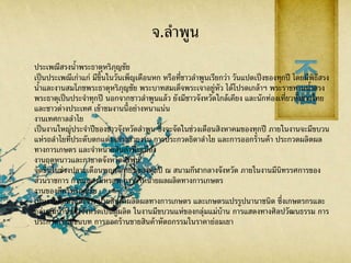 จ.ลาพูน
ประเพณีสรงน้าพระธาตุหริภุญชัย
เป็นประเพณีเก่าแก่ มีขึ้นในวันเพ็ญเดือนหก หรือที่ชาวลาพูนเรียกว่า วันแปดเป็งของทุกปี โดยมีพิธีสรง
น้าและงานสมโภชพระธาตุหริภุญชัย พระบาทสมเด็จพระเจาอยู่หัว ได้โปรดเกล้าฯ พระราชทานน้าสรง
พระธาตุเป็นประจาทุกปี นอกจากชาวลาพูนแล้ว ยังมีชาวจังหวัดใกล้เคียง และนักท่องเที่ยวทั้งชาวไทย
และชาวต่างประเทศ เข้าชมงานนี้อย่างหนาแน่น
งานเทศกาลลาไย
เป็นงานใหญ่ประจาปีของชาวจังหวัดลาพูน ซึ่งจะจัดในช่วงเดือนสิงหาคมของทุกปี ภายในงานจะมีขบวน
แห่รถลาไยที่ประดับตกแต่งอย่างสวยงาม การประกวดธิดาลาไย และการออกร้านค้า ประกวดผลิตผล
ทางการเกษตร และจาหน่ายสินค้าพื้นเมือง
งานฤดูหนาวและกาชาดจังหวัดลาพูน
จัดขึ้นในช่วงปลายเดือนพฤศจิกายนของทุกปี ณ สนามกีฬากลางจังหวัด ภายในงานมีนิทรรศการของ
ส่วนราชการ การแสดงมหรสพ การจาหน่ายผลผลิตทางการเกษตร
งานของดีศรีหริภุญชัย
เป็นงานแสดงและจาหน่ายสินค้าผลิตผลทางการเกษตร และเกษตรแปรรูปนานาชนิด ซึ่งเกษตรกรและ
กลุ่มแม่บ้านของจังหวัดเป็นผู้ผลิต ในงานมีขบวนแห่ของกลุ่มแม่บ้าน การแสดงทางศิลปวัฒนธรรม การ
ประกวดเรือนชนบท การออกร้านขายสินค้าหัตถกรรมในราคาย่อมเยา
 