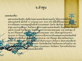 จ.ลาพูน
แหล่งท่องเที่ยว
อุทยานแห่งชาติแม่ปิง เดิมชื่อว่าอุทยานแห่งชาติแม่หาดแม่ก้อ ได้ประกาศจัดตั้งเป็น
อุทยานแห่งชาติ เมื่อวันที่ 13 กรกฎาคม พ.ศ. 2524 ครับ มีพื้นที่ทั้งหมดประมาณ 1,003
ตารางกิโลเมตร ครอบคลุมอยู่ในท้องที่ อาเภอดอยเต่า จังหวัด เชียงใหม่ อาเภอลี้ จังหวัด
ลาพูน และอาเภอสามเงา จังหวัดตาก ที่ทาการอุทยานแห่งชาติแม่ปิง ตั้งอยู่ในท้อง ที่ตาบล
แม่ลาน อาเภอลี้ จังหวัดลาพูน โดยมีทางแยกจากทางหลวงหมายเลข 106 สายลาพูน-ลี้-
ก้อ ตรง กิโลเมตรที่ 47 เข้าไปตามทางหลวงหมายเลข 1087 เป็นทางลูกรังระยะทาง
ประมาณ 20 กิโลเมตร ก็ถึงที่ทา การอุทยานฯเนื่องจากภายในเขตอุทยานแห่งชาติแม่ปิงมี
พื้นที่บางส่วนเป็นพื้นน้าตามลาน้าปิงยาวประมาณ 100 กิโลเมตร มีสภาพเป็นแก่งเกาะ
หน้าผา หินงอก หินย้อย ตามสองฝั่งแม่น้าเป็นจานวนมาก ดังนั้นการ เดินทางท่องเที่ยวลา
น้าปิงสามารถเริ่มจากอ่างเก็บน้าดอยเต่า จังหวัดเชียงใหม่ โดยเรือหางยาวครับแล้วมา ต่อ
แพที่แก่งสร้อย ล่องมาจนถึงเขื่อนภูมิพล อาเภอสามเงา จังหวัดตาก ในทางกลับกันอาจจะ
เช่าเรือหรือ แพจากเขื่อนภูมิพลล่องขึ้นไปก็ได้
 