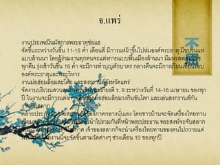 จ.แพร่
งานประเพณีนมัสการพระธาตุช่อแฮ
จัดขึ้นระหว่างวันขึ้น 11-15 ค่า เดือนสี่ มีการแห่ผ้าขึ้นไปห่มองค์พระธาตุ มีขบวนแห่
แบบล้านนา โดยผู้ร่วมงานทุกคนจะแต่งกายแบบพื้นเมืองล้านนา มีมหรสพสมโภช
ทุกคืน รุ่งเช้าวันขึ้น 15 ค่า จะมีการทาบุญตักบาตร กลางคืนจะมีการเวียนเทียนรอบ
องค์พระธาตุและพระวิหาร
งานม่อฮ่อมล้อมสะโตก และสงกรานต์จังหวัดแพร่
จัดงานบริเวณสวนสุขภาพเฉลิมพระเกียรติ ร. 9 ระหว่างวันที่ 14-16 เมษายน ของทุก
ปี ในงานจะมีการแต่งกายด้วยชุดม่อฮ่อมล้อมวงกินขันโตก และเล่นสงกรานต์กัน
งานกิ๋นสลาก
คล้ายประเพณีถวายสลากภัตของภาคกลางนั่นเอง โดยชาวบ้านจะจัดเครื่องไทยทาน
เขียนสลากชื่อของตนติดไว้แล้วนาไปรวมกันที่หน้าพระประธาน พระสงฆ์จะจับสลาก
ขึ้นมาให้มรรคทายกประกาศ เจ้าของสลากก็จะนาเครื่องไทยทานของตนไปถวายแด่
พระสงฆ์ โดยงานนี้จะจัดขึ้นตามวัดต่างๆ ช่วงเดือน 10 ของทุกปี
 