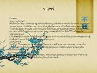 จ.แพร่
อาเภอลอง
วัดพระธาตุศรีดอนคา
หรือที่ชาวบ้านเรียกว่า “วัดห้วยอ้อ” อยู่เลยที่ว่าการอาเภอลองไปเล็กน้อย ห่างจากตัวเมืองแพร่ 45 กิโลเมตร ตาม
ทางหลวงหมายเลข 1023 มีพระธาตุเก่าแก่ขนาดใหญ่สร้างขึ้นราว พ.ศ. 1078 เมื่อคราวพระนางจามเทวีเสด็จมา
จากเมืองละโว้ไปเมืองหริภุญชัย ได้รับการบูรณะหลายครั้ง ปัจจุบันมีฐานเป็นปูน ส่วนบนประดับด้วยแผ่นโลหะสี
ทอง นอกจากนี้ยังเป็นแหล่งรวบรวมตานานพระพุทธรูป ตลอดจนคัมภีร์ต่างๆ ซึ่งเก็บไว้ในหอไตรของวัด
หมู่บ้านทอผ้าตีนจก
ผ้าตีนจกของอาเภอลองเป็นงานฝีมือที่ประณีตและสวยงาม ทอด้วยผ้าไหมและผ้าฝ้ าย มีแหล่งผลิตอยู่ที่บ้านนาตุ้ม
บ้านหัวทุ่ง บ้านนามน ซึ่งมีการทอผ้าตีนจกกันอย่างแพร่หลาย
สวนหินมหาราช
ขึ้นอยู่กับป่าไม้เขตแพร่ ห่างจากอาเภอลอง 20 กิโลเมตร จากแพร่ไปตามทางหลวงหมายเลข 1023 สวนหิน
มหาราชอยู่ระหว่างหลักกิโลเมตรที่ 19-20 ทางซ้ายมือ เป็นบริเวณกว้างโล่ง มีก้อนหินขนาดใหญ่วางเรียง
ระเกะระกะ มีศาลาพักผ่อน
แก่งหลวงและถ้าเอราวัณ
อยู่ในเขตบ้านแก่งหลวง ตาบลบ้านปิน อาเภอลอง ห่างจากตัวเมืองประมาณ 50 กิโลเมตร มีแก่งน้าที่สวยงาม
นอกจากนี้ยังมีถ้าที่สวยงาม มีหินงอกหินย้อยรูปร่างคล้ายช้างเอราวัณ
 