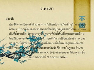 จ.พะเยา
ประวัติ
ประวัติความเป็นมาที่เก่าแก่ยาวนานไม่น้อยไปกว่าเมืองอื่นๆ ในอาณาจักร
ล้านนา บริเวณที่ตั้งของจังหวัดพะเยาในปัจจุบันอยู่ติดกับกว๊านพะเยา เดิม
เป็นที่ตั้งของเมือง ภูกามยาว หรือ พยาว ที่ก่อตั้งขึ้นเมื่อพุทธศตวรษที่ 16
โดยมีผู้ปกครองคือ พ่อขุนงาเมือง ภายหลังมีการเปลี่ยนแปลงอานาจ และ
ตกอยู่ภายใต้อิทธิพลของอาณาจักรล้านนา เมื่อถึงสมัยกรุงรัตนโกสินทร์
เมืองพะเยาอยู่ภายใต้การปกครองของจังหวัดเชียงราย ในฐานะ อาเภอ
พะเยา และเมื่อวันที่ 28 สิงหาคม พ.ศ. 2520 อาเภอพะเยาได้ยกฐานะขึ้น
เป็น จังหวัดพะเยา นับเป็นจังหวัดที่ 72 ของประเทศไทย
 