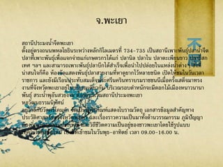 จ.พะเยา
สถานีประมงน้าจืดพะเยา
ตั้งอยู่ตรงถนนพหลโยธินระหว่างหลักกิโลเมตรที่ 734-735 เป็นสถานีเพาะพันธุ์ปลาน้าจืด
ปลาที่เพาะพันธุ์เพื่อแจกจ่ายแก่เกษตรกรได้แก่ ปลานิล ปลาไน ปลาตะเพียนขาว ปลายี่สก
เทศ ฯลฯ และสามารถเพาะพันธุ์ปลาบึกได้สาเร็จเพื่อนาไปปล่อยในแหล่งน้าต่างๆ สิ่งที่
น่าสนใจก็คือ ห้องจัดแสดงพันธุ์ปลาสวยงามที่หาดูยากไว้หลายชนิด เปิดให้ชมในวันเวลา
ราชการ และยังมีเรือนประทับสมเด็จพระศรีนครินทราบรมราชชนนีเมื่อครั้งเสด็จมาทรง
งานที่จังหวัดพะเยาอยู่ในบริเวณเดียวกัน บริเวณรอบตาหนักจะมีดอกไม้เมืองหนาวนานา
พันธุ์ สระน้าพุอันสวยงาม ตั้งอยู่บริเวณสถานีประมงพะเยา
หอวัฒนธรรมนิทัศน์
อยู่ใกล้กับวัดศรีโคมคา จัดเป็นพิพิธภัณฑ์แสดงโบราณวัตถุ เอกสารข้อมูลสาคัญทาง
ประวัติศาสตร์ของจังหวัดพะเยา และเรื่องราวความเป็นมาทั้งด้านวรรณกรรม ภูมิปัญญา
ท้องถิ่น วัฒนธรรมประเพณี และวิถีชีวิตความเป็นอยู่ของชาวพะเยาโดยใช้รูปแบบ
เทคโนโลยีสมัยใหม่ เปิดให้เข้าชมในวันพุธ-อาทิตย์ เวลา 09.00-16.00 น.
 