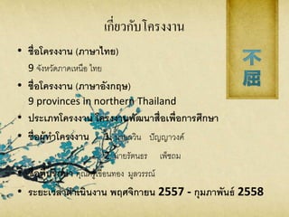 เกี่ยวกับโครงงาน
• ชื่อโครงงาน (ภาษาไทย)
9 จังหวัดภาคเหนือ ไทย
• ชื่อโครงงาน (ภาษาอังกฤษ)
9 provinces in northern Thailand
• ประเภทโครงงาน โครงงานพัฒนาสื่อเพื่อการศึกษา
• ชื่อผู้ทาโครงงาน 1. นายกวิน ปัญญาวงค์
2. นายรัตนธร เพ็ชถม
• ชื่อที่ปรึกษา คุณครูเขื่อนทอง มูลวรรณ์
• ระยะเวลาดาเนินงาน พฤศจิกายน 2557 - กุมภาพันธ์ 2558
 