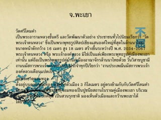 จ.พะเยา
วัดศรีโคมคา
เป็นพระอารามหลวงชั้นตรี และวัดพัฒนาตัวอย่าง ประชาชนทั่วไปนิยมเรียกว่า "วัด
พระเจ้าตนหลวง" ซึ่งเป็นพระพุทธรูปศิลปเชียงแสนองค์ใหญ่ที่สุดในล้านนาไทย
ขนาดหน้าตักกว้าง 16 เมตร สูง 18 เมตร สร้างขึ้นระหว่างปี พ.ศ. 2034-2067
พระเจ้าตนหลวง หรือ พระเจ้าองค์หลวง มิใช่เป็นแต่เพียงพระพุทธรูปคู่เมืองพะเยา
เท่านั้น แต่ถือเป็นพระพุทธรูปคู่บ้านคู่เมืองอาณาจักรล้านนาไทยด้วย วันวิสาขบูชามี
งานนมัสการพระเจ้าตนหลวงเป็นประจาทุกปีเรียกว่า "งานประเพณีนมัสการพระเจ้า
องค์หลวงเดือนแปดเป็ง"
วัดพระธาตุจอมทอง
ตั้งอยู่บนดอยจอมทอง ห่างจากตัวเมือง 3 กิโลเมตร อยู่ตรงข้ามกับกับวัดศรีโคมคา
มีถนนขึ้นไปถึงเจดีย์พระธาตุจอมทองเป็นปูชนียสถานโบราณคู่เมืองพะเยา บริเวณ
โดยรอบมีป่าไม้ปกคลุม เป็นสวนรุกชาติ มองเห็นตัวเมืองและกว๊านพะเยาได้
โดยรอบ
 