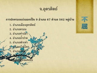 จ.อุตรดิตถ์
การปกครองแบ่งออกเป็ น 9 อาเภอ 67 ตาบล 562 หมู่บ้าน
1. อาเภอเมืองอุตรดิตถ์
2. อาเภอตรอน
3. อาเภอท่าปลา
4. อาเภอน้าปาด
5. อาเภอฟากท่า
6. อาเภอบ้านโคก
7. อาเภอพิชัย
8. อาเภอลับแล
9. อาเภอทองแสนขัน
 