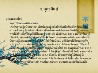 จ.อุตรดิตถ์
แหล่งท่องเที่ยว
อนุสาวรีย์พระยาพิชัยดาบหัก
ประดิษฐานอยู่หน้าศาลากลางจังหวัดอุตรดิตถ์ สร้างขึ้นเพื่อเป็นเกียรติประวัติใน
ความกล้าหาญ รักชาติและเสียสละ เมื่อครั้งพระยาพิชัยครองเมืองพิชัยในสมัยธนบุรี
ท่านได้สร้างเกียรติประวัติไว้โดยเฉพาะอย่างยิ่ง เมื่อปี พ.ศ. 2316 พม่ายกทัพมาตี
เมืองพิชัย พระยาพิชัย ได้ยกทัพไปสกัดทัพพม่าจนแตกพ่ายกลับไป การรบในครั้ง
นั้นดาบคู่มือของพระยาพิชัยข้างขวาได้หักไปหนึ่งเล่ม แต่ก็ยังรบได้ชัยชนะต่อทัพ
พม่า ด้วยวีรกรรมดังกล่าว จึงได้สมญานามว่า พระยาพิชัยดาบหักอนุสาวรีย์แห่งนี้
ออกแบบและหล่อโดยกรมศิลปากร ทาพิธีเปิดเมื่อวันที่ 20 กุมภาพันธ์ พ.ศ. 2512
ภายในบริเวณมี พิพิธภัณฑ์ดาบเหล็กน้าพี้ ใหญ่ที่สุดในโลกเป็นที่เก็บรักษาดาบเหล็ก
น้าพี้ ใหญ่ที่สุดในโลก มีน้าหนัก 557.8 กิโลกรัม ฝักดาบทาด้วยไม้ประดู่ ฝัง
ลวดลายมุกหุ้มปลอกเงินสลักสลาย และพิพิธภัณฑ์พระยาพิชัยที่ภายในเก็บรวบรวม
ประวัติของพระยาพิชัยดาบหัก รวมทั้งแบบจาลอง สนามรบ และวิถีชีวิตในสมัย
 