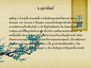 จ.อุตรดิตถ์
อยู่ที่หมู่ 3 บ้านทุ่งยั้ง ตาบลทุ่งยั้ง จากตัวเมืองอุตรดิตถ์ไปตามทางหลวง
หมายเลข 102 ประมาณ 3 กิโลเมตร จะมองเห็นวัดอยู่ทางซ้ายมือ วัดนี้เป็นวัด
เก่าแก่มีตานานเกี่ยวพันกับอีก 2 วัด ที่อยู่ใกล้เคียงกัน คือ วัดพระยืนพุทธ
บาทยุคล และวัดพระแท่นศิลาอาสน์ เกี่ยวกับการเสด็จมาของพระพุทธเจ้า วัด
แห่งนี้เดิมชื่อ วัดมหาธาตุ ประกอบด้วยวิหารแบบล้านนาซึ่งอยู่ด้านหน้า ถัดไป
เป็นพระบรมธาตุทุ่งยั้งบรรจุพระบรมสารีริกธาตุของพระพุทธเจ้า เป็นเจดีย์เก่าแก่
แบบลังกาทรงกลมฐานเป็นรูปสี่เหลี่ยม 3 ชั้น ฐานล่างมีเจดีย์องค์เล็กๆ เป็น
บริวารอยู่ 4 มุม ฐานชั้นที่ 3 มีซุ้มคูหา 4 ด้าน สันนิษฐานว่าได้บูรณะขึ้นภายหลัง
 