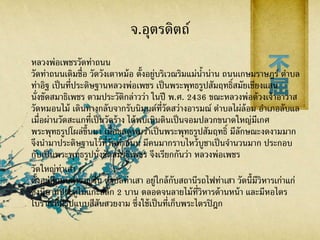 จ.อุตรดิตถ์
หลวงพ่อเพชรวัดท่าถนน
วัดท่าถนนเดิมชื่อ วัดวังเตาหม้อ ตั้งอยู่บริเวณริมแม่น้าน่าน ถนนเกษมราษฎร์ ตาบล
ท่าอิฐ เป็นที่ประดิษฐานหลวงพ่อเพชร เป็นพระพุทธรูปสัมฤทธิ์สมัยเชียงแสน
นั่งขัดสมาธิเพชร ตามประวัติกล่าวว่า ในปี พ.ศ. 2436 ขณะหลวงพ่อด้วงเจ้าอาวาส
วัดหมอนไม้ เดินทางกลับจากรับนิมนต์ที่วัดสว่างอารมณ์ ตาบลไผ่ล้อม อาเภอลับแล
เมื่อผ่านวัดสะแกที่เป็นวัดร้าง ได้พบเนินดินเป็นจอมปลวกขนาดใหญ่มีเกศ
พระพุทธรูปโผล่ขึ้นมา เมื่อขุดดูพบว่าเป็นพระพุทธรูปสัมฤทธิ์ มีลักษณะงดงามมาก
จึงนามาประดิษฐานไว้ที่วัดท่าถนน มีคนมากราบไหว้บูชาเป็นจานวนมาก ประกอบ
กับเป็นพระพุทธรูปนั่งขัดสมาธิเพชร จึงเรียกกันว่า หลวงพ่อเพชร
วัดใหญ่ท่าเสา
ตั้งอยู่ที่ถนนสาราญรื่น ตาบลท่าเสา อยู่ใกล้กับสถานีรถไฟท่าเสา วัดนี้มีวิหารเก่าแก่
ซึ่งมีบานประตูไม้แกะสลัก 2 บาน ตลอดจนลายไม้ที่วิหารด้านหน้า และมีหอไตร
โบราณที่มีรูปแบบสีสันสวยงาม ซึ่งใช้เป็นที่เก็บพระไตรปิฎก
 