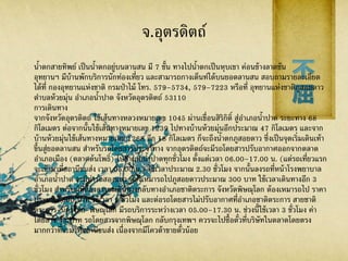 จ.อุตรดิตถ์
น้าตกสายทิพย์ เป็นน้าตกอยู่บนลานสน มี 7 ชั้น ทางไปน้าตกเป็นหุบเขา ค่อนข้างลาดชัน
อุทยานฯ มีบ้านพักบริการนักท่องเที่ยว และสามารถกางเต็นท์ได้บนยอดลานสน สอบถามรายละเอียด
ได้ที่ กองอุทยานแห่งชาติ กรมป่าไม้ โทร. 579–5734, 579–7223 หรือที่ อุทยานแห่งชาติภูสอยดาว
ตาบลห้วยมุ่น อาเภอน้าปาด จังหวัดอุตรดิตถ์ 53110
การเดินทาง
จากจังหวัดอุตรดิตถ์ ใช้เส้นทางหลวงหมายเลข 1045 ผ่านเขื่อนสิริกิติ์ สู่อาเภอน้าปาด ระยะทาง 68
กิโลเมตร ต่อจากนั้นใช้เส้นทางหมายเลข 1239 ไปทางบ้านห้วยมุ่นอีกประมาณ 47 กิโลเมตร และจาก
บ้านห้วยมุ่นใช้เส้นทางหมายเลข 1268 อีก 18 กิโลเมตร ก็จะถึงน้าตกภูสอยดาว ซึ่งเป็นจุดเริ่มเดินเท้า
ขึ้นสู่ยอดลานสน สาหรับรถโดยสารประจาทาง จากอุตรดิตถ์จะมีรถโดยสารปรับอากาศออกจากตลาด
อาเภอเมือง (ตลาดต้นโพธิ์) ไปอาเภอน้าปาดทุกชั่วโมง ตั้งแต่เวลา 06.00–17.00 น. (แต่รถเที่ยวแรก
จะเข้ามาที่สถานีขนส่ง เวลา 05.00 น.) ใช้เวลาประมาณ 2.30 ชั่วโมง จากนั้นลงรถที่หน้าโรงพยาบาล
อาเภอน้าปาด จะมีท่ารถสองแถว ต้องเหมารถไปภูสอยดาวประมาณ 300 บาท ใช้เวลาเดินทางอีก 3
ชั่วโมง สาหรับผู้ที่ต้องการจะเดินทางกลับทางอาเภอชาติตระการ จังหวัดพิษณุโลก ต้องเหมารถไป ราคา
ประมาณ 500 บาท ใช้เวลา 2 ชั่วโมง และต่อรถโดยสารไม่ปรับอากาศที่อาเภอชาติตระการ สายชาติ
ตระการ-นครไทย-พิษณุโลก มีรถบริการระหว่างเวลา 05.00–17.30 น. ช่วงนี้ใช้เวลา 3 ชั่วโมง ค่า
โดยสาร 43 บาท รถโดยสารจากพิษณุโลก กลับกรุงเทพฯ ควรจะไปซื้อตั๋วที่บริษัทในตลาดโดยตรง
มากกว่าที่จะมาที่สถานีขนส่ง เนื่องจากมีโควต้าขายตั๋วน้อย
 