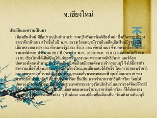 จ.เชียงใหม่
ประวัติและความเป็ นมา
เมืองเชียงใหม่ มีชื่อปรากฏในตานานว่า "นพบุรีศรีนครพิงค์เชียงใหม่" ซึ่งเป็นราชธานีของ
อาณาจักรล้านนา สร้างขึ้นในปี พ.ศ. 1839 โดยพญามังรายในอดีตเชียงใหม่มีฐานะเป็น
เมืองหลวงของราชอาณาจักรนครรัฐอิสระ ชื่อว่า อาณาจักรล้านนา ซึ่งปกครองโดยกษัตริย์
ราชวงศ์มังราย ประมาณ 261 ปี (ระหว่าง พ.ศ. 1839-พ.ศ. 2101) แต่ต่อมาในปี พ.ศ.
2101 เชียงใหม่ได้เสียเมืองให้แก่พระเจ้าบุเรงนอง พระมหากษัตริย์พม่า และได้ถูก
ปกครองโดยพม่ามานานกว่าสองร้อยปี จนถึงสมัยสมเด็จพระเจ้ากรุงธนบุรี จึงได้มีการทา
สงครามเพื่อขับไล่พม่าออกจากเมืองเชียงใหม่และเชียงแสนได้สาเร็จ โดยการนาของเจ้ากาวิ
ละและพระยาจ่าบ้านหลังจากนั้น พระบาทสมเด็จพระพุทธยอดฟ้าจุฬาโลกมหาราช ทรง
พระกรุณาโปรดเกล้าฯ สถาปนาเจ้ากาวิละ ขึ้นเป็น พระเจ้าบรมราชาธิบดีกาวิละ โดยให้
ปกครองหัวเมืองฝ่ายเหนือในฐานะประเทศราชของกรุงรัตนโกสินร์ และราชวงศ์ทิพย์จักราธิ
วงศ์ (ราชวงศ์เจ้าเจ็ดตน) ซึ่งเป็นเชื้อสายของพระเจ้าบรมราชาธิบดีกาวิละ ก็ได้ปกครอง
เมืองเชียงใหม่และหัวเมืองต่าง ๆ สืบต่อมา และเปลี่ยนชื่อเมืองเป็น "รัตนติงสาอภินวบุรี
เชียงใหม่"
 