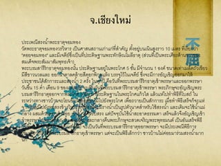 จ.เชียงใหม่
ประเพณีสรงน้าพระธาตุจอมทอง
วัดพระธาตุจอมทองวรวิหาร เป็นศาสนสถานเก่าแก่ที่สาคัญ ตั้งอยู่บนเนินสูงราว 10 เมตร ที่เรียกว่า
"ดอยจอมทอง" และมีเจดีย์ซึ่งเป็นที่ประดิษฐานพระทักษิณโมลีธาตุ (ส่วนที่เป็นพระเศียรด้านขวาของ
สมเด็จพระสัมมาสัมพุทธเจ้า)
พระบรมสารีริกธาตุจอมทองนั้น ประดิษฐานอยู่ในพระโกศ 5 ชั้น มีจานวน 1 องค์ ขนาดเท่าเมล็ดถั่วเขียว
มีสีขาวนวลและ ออกน้าตาลคล้ายสีดอกพิกุลแห้ง บรรจุไว้ในเจดีย์ ซึ่งจะมีการอัญเชิญออกมาให้
ประชาชนได้สักการะและสรงน้า 2 ครั้ง ในทุกปี คือวันที่พระบรมสารีริกธาตุเข้าพรรษาและออกพรรษา
วันขึ้น 15 ค่า เดือน 9 ของแต่ละปี จะเป็นวันที่พระบรมสารีริกธาตุเข้าพรรษา พระภิกษุจะอัญเชิญพระ
บรมสารีริกธาตุออกจากพระโกศ 5 ชั้น มาประดิษฐานในพระโกศแก้วใส แล้วแห่ไปทาพิธีที่โบสถ์ ใน
ระหว่างทางชาวบ้านจะโยนข้าวตอกดอกไม้ไปยังพระโกศ เพื่อถวายเป็นสักการะ เมื่อทาพิธีเสร็จก็จะแห่
จากโบสถ์ไปยังหอสรงข้างวิหาร หอสรงนี้จะมีรางน้าเป็นรูปตัวนาคสาหรับใช้สรงน้า และเดิมจะใช้น้าแม่
กลาง ผสมด้วยดอกคาฝอย เป็นน้าสาหรับสรง แต่ปัจจุบันใช้น้าสะอาดธรรมดา เสร็จแล้วจึงอัญเชิญเข้า
จาพรรษาในพระโกศ 5 ชั้น ตามเดิม และกลางคืนพระภิกษุจะสวดเจริญพระพุทธมนต์ เป็นอันเสร็จพิธี
วันขึ้น 15 ค่า เดือน 5 ของแต่ละปี จะเป็นวันที่พระบรมสารีริกธาตุออกพรรษา จะมีประเพณีพิธีการ
เช่นเดียวกับวันที่พระบรมสาริกธาตุเข้าพรรษา แต่จะเป็นพิธีเล็กกว่า ชาวบ้านไม่ค่อยมาร่วมสรงน้ามาก
นัก
 