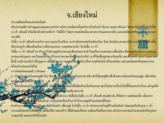 จ.เชียงใหม่
ประเพณีลอยโคมและลอยโขมด
เป็นประเพณีการทาบุญและสนุกสนานร่าเริง หลังจากเหน็ดเหนื่อยกับงานในท้องไร่ ท้องนา ของชาวล้านนา โดยจะจัดให้มีขึ้นในวันขึ้น
15 ค่า เดือนยี่ หรือเรียกอีกอย่างหนึ่งว่า "วันยี่เป็ง" โดยการลอยโคมในเวลากลางวันและกลางคืน และลอยโขมดหรือลอยกระทงเวลา
กลางคืน
วันขึ้น 14 ค่า เดือนยี่ ตามวัดวาอารามและบ้านเรือน จะประดับตกแต่งด้วยต้นกล้วย อ้อย โคมไฟ และดอกไม้นานาชนิด โดยสร้างขึ้น
เป็นประตูป่า เพื่อเตรียมในการตั้งธรรมหลวง (เทศน์มหาชาติ) ในวันขึ้น 15 ค่า
วันขึ้น 15 ค่า เดือนยี่ ชาวบ้านจะไปทาบุญตักบาตรและฟังเทศมหาชาติ โดยเป็นการเทศน์แบบพื้นเมือง ที่พระสงฆ์จะขึ้นไป เทศน์บน
ธรรมมาสน์บุษบก และในตอนค่าชาวบ้านจะนาผางผะติ๊ด (ถ้วยประทีป) มาที่วัดเพื่อบูชาพระรัตนตรัย และฟังเทศน์ และการจุดผางผะ
ติ้ดนี้ คนล้านนาถือว่าได้บุญมาก เมื่อเสร็จจากการบูชาผางผะติ้ดก็จะเป็นการจุดโคมไฟ หรือลอยโคม และลอยโขมดหรือลอยกระทง
พร้อมกับเล่นดอกไม้ไฟ
การปล่อยโคมลอยมี 2 ลักษณะ
1. ปล่อยโคมลอยในตอนกลางวัน เรียกว่า ว่าว โดยทาโคมด้วยกระดาษสี แล้วให้ลอยสู่ท้องฟ้าด้วยความร้อนคล้ายบอลลูน เพื่อปล่อย
ทุกข์โศกและสิ่งไม่ดีต่าง ๆ ไป
2. ปล่อยโคมลอยในเวลากลางคืน เรียกว่า โคมไฟ โดยใช้ไม้พันด้ายเป็นก้อนกลม ชุบน้ามันยางหรือน้ามันขี้โล้แขวนปากโคม แล้วจุดไฟ
ปล่อยขึ้นสู่ท้องฟ้า เพื่อเป็นการบูชาพระเกศแก้วจุฬามณีบนสวรรค์
สาหรับการลอยโขมดหรือการลอยกระทงของล้านนา จัดขึ้นในวันขึ้น 15 ค่า เดือนยี่ เช่นเดียวกัน ที่เรียกว่า ลอยโขมดนั้น เนื่องจาก
กระทงเมื่อจุดเทียนแล้วปล่อยลงน้า จะมีแสงสะท้อนกับเงาน้าวับแวมดูคล้ายแสงของผีโขมด
ชาวล้านนาจะลอยกระทงเล็ก ๆ กับครอบครัว เพื่อนฝูง ในวันขึ้น 15 ค่า ส่วนกระทงใหญ่ที่ร่วมกันจัดทา นิยมลอยในวันแรม 1 ค่า
กระทงเล็กของชาวเชียงใหม่ แต่เดิมใช้กาบมะพร้าว ที่มีลักษณะโค้งงอ เหมือนเรือเป็นกระทง แล้วนากระดาษแก้วมาตกแต่งเป็นรูปนก
วางดอกไม้ และประทีปไว้ภายใน
 