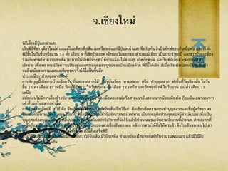 จ.เชียงใหม่
พิธีเลี้ยงผีปู่แสะย่าแสะ
เป็นพิธีที่ชาวเชียงใหม่ทามาแต่ในอดีต เพื่อสังเวยเครื่องเซ่นแก่ผีปู่แสะย่าแสะ ซึ่งเชื่อกันว่าเป็นยักษ์ชอบกินเนื้อคน และจะทา
พิธีขึ้นในวันขึ้นหรือแรม 14 ค่า เดือน 9 ที่เชิงป่าดอยคาด้านตะวันออกของตาบลแม่เหียะ เป็นประจาทุกปี และชาวบ้านจะต้อง
ร่วมกันทาพิธีฆ่าควายเซ่นสังเวย หากไม่ทาพิธีนี้จะทาให้บ้านเมืองไม่สงบสุข เกิดภัยพิบัติ และในพิธีเลี้ยง จะมีการเข้าทรง
เจ้านาย เพื่อพยากรณ์ถึงความเป็นอยู่และความอุดมสมบูรณ์ของบ้านเมืองด้วย พิธีนี้ได้เลิกไปเมื่อเชียงใหม่ตกเป็นของพม่า
จนถึงสมัยสงครามมหาเอเซียบูรพา จึงได้รื้อฟื้ นขึ้นอีก
ประเพณีการทาบุญสลากภัตต์
การทาบุญนี้เดิมชาวบ้านเรียกว่า "กิ๋นสะลากฮากไม้" ปัจจุบันเรียก "ทานสลาก" หรือ "ทาบุญสลาก" ทาขึ้นที่วัดเชียงมั่น ในวัน
ขึ้น 15 ค่า เดือน 12 เหนือ วัดเจดีย์หลวง ในวันแรม 8 ค่า เดือน 12 เหนือ และวัดพระสิงห์ ในวันแรม 15 ค่า เดือน 12
เหนือ
สมัยก่อนไม่มีการเลี้ยงข้าวปลาอาหารเช่นปัจจุบัน คือ เมื่อพระสงฆ์หรือสามเณรจับสลากมากน้อยเพียงใด ก็ขบฉันเฉพาะอาหาร
เท่าที่บอกในสลากเท่านั้น
การจับสลากภัตต์มี 2 วิธี คือ จับเส้นและจับเบอร์ การจับเส้นเป็นวิธีเก่า คือเขียนข้อความการทาบุญสลากและชื่อผู้ศรัทธา ลง
ในแผ่นกระดาษแข็ง ใบตาล ใบลาน หรือวัตถุอื่นใดเท่ากับจานวนของไทยทาน เป็นการอุทิศส่วนกุศลแก่ผู้ล่วงลับและเพื่อเป็น
บุญกุศลต่อตนเอง โดยการนาไปกองรวมกันในโบสถ์หรือวิหารที่จัดไว้ แล้วให้พระเณรมาจับตามจานวนที่กาหนด ส่วนสลากที่
เหลือก็ถวายแก่พระพุทธ จากนั้นชาวบ้านจึงถวายของตามชื่อเส้นของตน หลังจากพระให้ศีลให้พรแล้ว จึงรับเส้นของตนไปเผา
พร้อมทั้งตรวจน้าอุทิศส่วนกุศลให้ผู้ตาย เป็นอันเสร็จพิธี
ส่วนวิธีจับเบอร์นั้น เป็นที่นิยมกันมากกว่าวิธีจับเส้น มีวิธีการคือ ทาเบอร์ของไทยทานเท่ากับจานวนพระเณร แล้วมีวิธีจับ
เช่นเดียวกับการจับเส้น
 