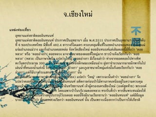 จ.เชียงใหม่
แหล่งท่องเที่ยว
อุทยานแห่งชาติดอยอินทนนท์
อุทยานแห่งชาติดอยอินทนนท์ ประกาศเป็นอุทยานฯ เมื่อ พ.ศ.2515 ประกาศเป็นอุทยานฯ เป็นลาดับ
ที่ 6 ของประเทศไทย มีพื้นที่ 482.4 ตารางกิโลเมตร ครอบคลุมพื้นที่ในเขตอาเภอจอมทอง อาเภอแม่
แจ่มอาเภอแม่วาง และกิ่งอาเภอดอยหล่อ จังหวัดเชียงใหม่ ดอยอินทนนท์แต่เดิมดอยนี้มีชื่อว่า "ดอย
หลวง" หรือ "ดอยอ่างกา" ดอยหลวง มาจากขนาดของดอยที่ใหญ่มาก ชาวบ้านจึงเรียกกันว่า "ดอย
หลวง" (หลวง: เป็นภาษาเหนือ แปลว่า ใหญ่) ดอยอ่างกา มีเรื่องเล่าว่า ห่างจากยอดดอยไปทางทิศ
ตะวันตกประมาณ 300 เมตร มีหนองน้าแห่งหนึ่งลักษณะเหมือนอ่าง ฝูงกาจานวนมากมายมักพากันไป
เล่นน้าที่หนองน้าแห่งนี้ จึงพากันเรียกว่า "อ่างกา" และภูเขาขนาดใหญ่แห่งนั้นก็เลยเรียกกันว่า "ดอย
อ่างกา" แต่ก็มีบางกระแสกล่าวว่า คาว่า "อ่างกา" นั้น
แท้จริงแล้วมาจากภาษาปกาเกอญอ (กะเหรี่ยง) แปลว่า "ใหญ่" เพราะฉะนั้นคาว่า "ดอยอ่างกา" จึง
แปลว่าดอยที่มีความใหญ่นั่นเอง ดอยอินทนนท์ อดีตกาลก่อนป่าไม้ทางภาคเหนืออยู่ในความควบคุม
ของเจ้าผู้ครองนครต่าง ๆ สมัยพระเจ้าอินทวิชยานนท์ เจ้าผู้ครองนครเชียงใหม่ (องค์สุดท้าย) พระองค์
ให้ความสาคัญกับป่าไม้อย่างมาก โดยเฉพาะป่าในบริเวณดอยหลวง ทรงรับสั่งว่า หากสิ้นพระชนม์ลงให้
นาอัฐิบางส่วนขึ้นไปสร้างสถูปบรรจุไว้บนดอย ดอยนี้จึงมีนามเรียกขานว่า "ดอยอินทนนท์" แต่มีข้อมูล
บางกระแสกล่าวว่า ที่ดอยหลวงเรียกว่า ดอยอินทนนท์ นั้น เป็นเพราะเนื่องจากว่าเป็นการให้เกียรติ
 