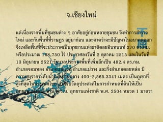 จ.เชียงใหม่
แต่เนื่องจากพื้นที่ชุมชนต่าง ๆ อาศัยอยู่ก่อนหลายชุมชน จึงทาการสารวจ
ใหม่ และกันพื้นที่ที่ราษฎร อยู่มาก่อน และคาดว่าจะมีปัญหาในอนาคตออก
จึงเหลือพื้นที่ที่จะประกาศเป็นอุทยานแห่งชาติดอยอินทนนท์ 270 ตร.กม.
หรือประมาณ 168,750 ไร่ ประกาศลงวันที่ 2 ตุลาคม 2515 และในวันที่
13 มิถุนายน 2521 รัฐบาลประกาศพื้นที่เพิ่มอีกเป็น 482.4 ตร.กม.
อาเภอจอมทอง อาเภอแม่แจ่ม อาเภอแม่วาง และกิ่งอาเภอดอยหล่อ มี
ความสูงจากระดับน้าทะลปานกลาง 400-2,565.3341 เมตร เป็นภูเขาที่
สูงที่สุดในประเทศไทย สาหรับวัตถุประสงค์ในการกาหนดที่ดินให้เป็น
อุทยานแห่งชาติ ตาม พ.ร.บ. อุทยานแห่งชาติ พ.ศ. 2504 หมวด 1 มาตรา
6
 