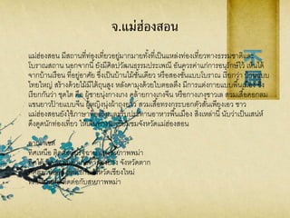 จ.แม่ฮ่องสอน
แม่ฮ่องสอน มีสถานที่ท่องเที่ยวอยู่มากมายทั้งที่เป็นแหล่งท่องเที่ยวทางธรรมชาติและ
โบราณสถาน นอกจากนี้ยังมีศิลปวัฒนธรรมประเพณี อันควรค่าแก่การอนุรักษ์ไว้ เห็นได้
จากบ้านเรือน ที่อยู่อาศัย ซึ่งเป็นบ้านไม้ชั้นเดียว หรือสองชั้นแบบโบราณ เรียกว่า บ้านแบบ
ไทยใหญ่ สร้างด้วยไม้มีใต้ถุนสูง หลังคามุงด้วยใบตอลตึง มีการแต่งกายแบบพื้นเมือง ซึ่ง
เรียกกันว่า ชุดไต คือ ผู้ชายนุ่งกางเกง คล้ายกางเกงจีน หรือกางเกงชาวเล สวมเสื้อคอกลม
แขนยาวป้ ายแบบจีน ผู้หญิงนุ่งผ้าถุงยาว สวมเสื้อทรงกระบอกตัวสั้นเพียงเอว ชาว
แม่ฮ่องสอนยังใช้ภาษาท้องถิ่นและรับประทานอาหารพื้นเมือง สิ่งเหล่านี้นับว่าเป็นเสน่ห์
ดึงดูดนักท่องเที่ยว ให้เดินทางมาเยี่ยมชมจังหวัดแม่ฮ่องสอน
อาณาเขต
ทิศเหนือ ติดต่อกับรัฐฉาน แห่งสหภาพพม่า
ทิศใต้ ติดต่อกับอาเภอท่าสองยาง จังหวัดตาก
ทิศตะวันออก ติดต่อกับจังหวัดเชียงใหม่
ทิศตะวันตก ติดต่อกับสหภาพพม่า
 