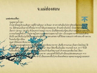 จ.แม่ฮ่องสอน
แหล่งท่องเที่ยว
วนอุทยานถ้าปลา
ถ้าปลาตั้งอยู่บริเวณเชิงเขา อยู่ที่บ้านห้วยผา ต.ห้วยผา ห่างจากตัวเมืองไปทางทิศเหนือประมาณ 17
กม. มีลักษณะเป็นธารน้าที่ไหลมาจากถ้าใต้ภูเขาตลอดเวลา ด้านหน้าเป็นวังน้า มีปลาพลวง (อาจ
เรียกว่า ปลามุง, ปลาคัง) ตัวโตแหวกว่ายอยู่มากมาย เป็นที่อัศจรรย์แก่ผู้พบเห็นว่าเหตุใดปลาเหล่านี้จึง
มารวมกันอยู่ที่หน้าถ้า ถ้าปลาอยู่ในความดูแลของวนอุทยานถ้าปลา บริเวณอุทยานฯหนาแน่นไปด้วย
ต้นไม้ และได้ปรับปรุงให้เป็นแหล่งท่องเที่ยว มีการตกแต่งสถานที่ให้เหมาะสมแก่การพักผ่อน สร้างความ
รื่นรมย์แก่ผู้มาเยือน
อนุสาวรีย์พระยาสิงหนาทราชา
ตั้งอยู่ต้นถนนขุนลุมประพาส ประวัติของพระยาสิงหนาทราชา เดิมชื่อ ชานกะเล เป็นชาวไทยใหญ่ ได้
รวบรวมผู้คนตั้งหมู่บ้านขึ้นชื่อว่า “บ้านขุนยวม” ต่อมาได้ยกขึ้นเป็นเมือง จวบจนปี พ.ศ. 2417 จึงได้
เปลี่ยนชื่อเมืองเป็นเมืองแม่ฮ่องสอน และพระเจ้าอินทวิชยานนท์ เจ้าครองนครเชียงใหม่ ได้ยก
บรรดาศักดิ์ชานกะเล เป็นพระยาสิงหนาทราชา และแต่งตั้งให้เป็นเจ้าเมืองแม่ฮ่องสอนคนแรก จาก
บริเวณอนุสาวรีย์พระยาสิงหนาทราชานี้เมื่อมองตรงขึ้นไปจะเห็นองค์พระธาตุดอยกองมูอยู่บนยอดเขา
 