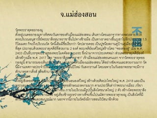 จ.แม่ฮ่องสอน
วัดพระธาตุดอยกองมู
ตั้งอยู่บนดอยกองมูทางทิศตะวันตกของตัวเมืองแม่ฮ่องสอน เดินทางโดยแยกจากทางหลวงสาย 108
ตรงบริเวณอนุสาวรีย์พระยาสิงหนาทราชาขึ้นไปทางซ้ายมือ เป็นทางราดยางขึ้นภูเขาไปอีกประมาณ 1.5
กิโลเมตร ก็จะถึงบริเวณวัด วัดนี้เดิมมีชื่อเรียกว่า วัดปลายดอย เป็นปูชนียสถานคู่บ้านคู่เมืองที่สาคัญ
ที่สุด ประกอบด้วยพระธาตุเจดีย์ที่สวยงาม 2 องค์ พระเจดีย์องค์ใหญ่สร้างโดย “จองต่องสู่” เมื่อ พ.ศ.
2403 เป็นที่บรรจุพระธาตุของพระโมคคัลลานะเถระ ซึ่งนามาจากประเทศพม่า ส่วนพระธาตุเจดีย์องค์
เล็กสร้างเมื่อ พ.ศ. 2417 โดย “พระยาสิงหนาทราชา” เจ้าเมืองแม่ฮ่องสอนคนแรก จากวัดพระธาตุดอย
กองมูนี้สามารถมองเห็นภูมิประเทศ และสภาพตัวเมืองแม่ฮ่องสอน ได้อย่างชัดเจนและสวยงามมาก วัด
นี้มีงานเทศกาลประจาปีหลายงาน เช่น ในวันปีใหม่ วันสงกรานต์ โดยเฉพาะในวันออกพรรษาจะมีการ
ตักบาตรดาวดึงส์ หรือตักบาตรเทโวด้วย
วัดพระนอน
ตั้งอยู่เชิงดอยกองมู เป็นที่ประดิษฐานพระนอนองค์ใหญ่ สร้างด้วยศิลปะไทยใหญ่ พ.ศ. 2418 และเป็น
พระนอนองค์ขนาดยาว 12 เมตร ซึ่งมีพุทธลักษณะงดงามมาก ตามประวัติเล่าว่าพระนางเมียะ ภริยา
ของพระยาสิงหนาทราชาเป็นผู้สร้างขึ้น ภายในบริเวณมีรูปปั้นสิงโตขนาดใหญ่ 2 ตัว สร้างโดยพระยาสิง
หนาทราชา และพระนางเมียะ อยู่เคียงข้างระหว่างทางที่จะขึ้นไปนมัสการพระธาตุกองมู เป็นสิงโตที่มี
ลักษณะงดงามและสมบูรณ์มาก นอกจากนี้ภายในวัดยังมีการสอนวิปัสนาอีกด้วย
 