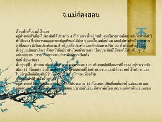 จ.แม่ฮ่องสอน
เรือนประทับแรมโป่งแดง
อยู่ห่างจากตัวเมืองไปทางทิศใต้ประมาณ 4 กิโลเมตร ตั้งอยู่ภายในศูนย์โครงการพัฒนาตามพระราชดาริ
ท่าโป่งแดง ซึ่งทาการทดลองเพาะปลูกพืชผลไม้ต่างๆ และเลี้ยงหม่อนไหม แยกไปทางซ้ายมือประมาณ
2 กิโลเมตร มีเรือนประทับแรม สาหรับเสด็จประทับ และพักผ่อนพระอิริยาบถ ตัวเรือนประทับแรม
ตั้งอยู่บนเนินเขาเล็กๆ ด้านหน้ามีแม่น้าปายไหลผ่านรอบๆ เรือนประทับมีไม้ดอกไม้ประดับปลูกไว้
อย่างสวยงาม บรรยากาศเหมาะแก่การพักผ่อนหย่อนใจ
บ่อน้าร้อนผาบ่อง
ตั้งอยู่หมู่ที่ 1 ตาบลผาบ่อง (เส้นทางหลวงหมายเลข 108 บริเวณหลักกิโลเมตรที่ 256) อยู่ห่างจากตัว
เมือง 11 กิโลเมตร มีบริเวณพื้นที่ 8 ไร่ ได้จัดสถานที่ไว้อย่างสวยงาม และมีห้องอาบน้าไว้บริการ และ
ในบริเวณใกล้เคียงกันมีร้านอาหารไว้บริการนักท่องเที่ยวด้วย
เขื่อนผลิตไฟฟ้ าพลังน้าผาบ่อง
อยู่ห่างจากตัวเมืองแม่ฮ่องสอนไปทางทิศใต้ประมาณ 12 กิโลเมตร เป็นเขื่อนกั้นลาน้าแม่ละมาด และ
ผลิตกระแสไฟฟ้ าใช้ในตัวเมืองแม่ฮ่องสอน บริเวณตัวเขื่อนมีศาลาพักร้อน เหมาะแก่การพักผ่อนหย่อน
ใจ และอากาศสบายมีลมพัดตลอดเวลา
 