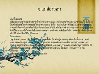 จ.แม่ฮ่องสอน
บ้านน้าเพียงดิน
อยู่ในเขตตาบลผาบ่อง เป็นสถานที่ที่นักท่องเที่ยวนิยมล่องเรือตามลาน้าปาย ผ่านบ้านห้วยเดื่อ ไปจนถึง
บ้านน้าเพียงดินโดยเรือหางยาว ใช้เวลาประมาณ 1 ชั่วโมง ตลอดเส้นทางที่ล่องเรือไปตามลาน้า จะผ่าน
ระลอกน้าที่ลดระดับลดหลั่นกันไปคล้ายธารน้าตก นับเป็นทัศนียภาพที่งดงามแปลกตา จากบ้านน้าเพียง
ดินนี้ ใช้เวลาล่องเรือไม่นานก็เข้าเขตสหภาพพม่า และถึงบริเวณที่เรียกกันว่า “ผาห่มน้า” ซึ่งเป็นอีกจุด
หนึ่งที่นักท่องเที่ยวนิยมไปกันเสมอ
บ้านยอดดอย
(หมู่บ้านแม้วไมโครเวฟ) เป็นหมู่บ้านชาวเขาเผ่าม้ง ที่อาศัยอยู่บนดอยสูงกว่าระดับน้าทะเล 1,000
เมตร ความเป็นอยู่อย่างเรียบง่าย และการรักษาขนบธรรมเนียมประเพณีอย่างเคร่งครัดของพวกเขา
เป็นสิ่งที่ดึงดูดให้นักท่องเที่ยวอยากเดินทางไปสัมผัส โดยเดินทางจากแม่ฮ่องสอนไปหมู่บ้านป่าลาน 32
กม. (เส้นทางแม่ฮ่องสอน - ขุนยวม) และเลี้ยวซ้ายขึ้นหมู่บ้าน ซึ่งเป็นทางสูงชันอีกราว 8 กม.
น้าตกซู่ซ่า
อยู่ในเขตบ้านแม่สุยะ ตาบลห้วยผา เป็นน้าตก
 