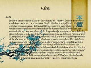 จ.น่าน
ประวัติ
จังหวัดน่าน แต่เดิมมาเรียกว่า "เมืองน่าน" บ้าง "เมืองนาน" บ้าง "นันทบุรี" บ้าง แต่ ตามศิลาจารึกของ
พระเจ้าพ่อขุนรามคาแหงราว พ.ศ. 1820 เศษ เรียกว่า "เมืองน่าน" ส่วนนามที่เรียกว่า "เมืองนาน" นี้
ปรากฏในตานานพระธาตุแช่แห้ง ว่าเป็นนามที่ได้มีขึ้นโดยพุทธทานาย แต่ทั้งนี้สันนิษฐานว่าเกี่ยวด้วย
ความนิยมของชาวลานนาไทยในการแต่งตานานในอันที่จะสืบสาวราวเรื่องให้เข้าไปต่อเนื่องกับสมัย
พุทธกาลเป็นข้อใหญ่ เพราะนาม "เมืองน่าน" นั้น มีเหตุผลเพียงเพื่อ จะยกย่องพระธาตุแช่แห้งอันเป็นปู
ชนียสถานสาคัญของบ้านเมืองให้มีกาเนิดขึ้นในสมัยพุทธกาลเท่านั้น และคาที่เรียกว่า "เมืองนาน" นั้นก็
ไม่ปรากฏเรียกในพงศาวดารเมืองน่านเลย นอกจากจะเรียกกันในตานานพระธาตุแช่แห้งอยู่ชั่วขณะหนึ่ง
แล้วก็หายไป ส่วนนาม "นันทบุรี" ปรากฏว่าเรียกกันอยู่แทบทุกตานาน และเชื่อว่าได้มีกาเนิดขึ้นในชั้น
หลังในสมัยมัธยมประวัติ เพระครั้งนั้นทางลานนามีผู้เชี่ยวชาญภาษาบาลีมาก เหตุแต่ได้มีพระสงฆ์ใน
ลังกามาสืบศาสนาติดต่อกับลานนาอยู่ช้านาน นาม "นันทบุรี" ที่ตั้งขึ้นใหม่ก็ไม่จาเป็นจะต้องเอา
ความหมายจากนามเดิม เพียงแต่ให้มีสาเนียงสัมผัสสอดคล้องกันไปกับคาเดิมเท่านั้น แม้ว่า "เมืองน่าน"
จะได้คาใหม่ว่า "นันทบุรี" แล้ว ก็ยังมิได้ทิ้งนามเดิมเสียทีเดียวคงเรียกคู่กันมาว่า "นันทบุรี ศรีนครน่าน"
ซึ่งใช้กันในทางราชการในสมัยโบราณและศุภอักษร นามเมือง "นันทบุรี" เป็นนามที่ไพเราะและมี
ความหมายเป็นมงคลนาม แต่ก็มีหลายพยางค์และเรียกยาก ความที่ไม่นิยมในการที่จะต้องเขียนหรือ
เรียกกันยืดยาว จึงหันกลับมานิยมนามเมืองไปตามเดิมว่า "เมืองน่าน" ตราบมาจนถึงปัจจุบัน
 