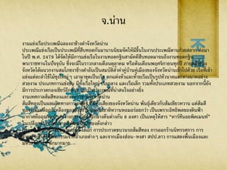 จ.น่าน
งานแข่งเรือประเพณีฉลองงาช้างดาจังหวัดน่าน
ประเพณีแข่งเรือเป็นประเพณีที่สืบทอดกันมานานนิยมจัดให้มีขึ้นในงานประเพณีตานก๋วยสลาก ต่อมา
ในปี พ.ศ. 2479 ได้จัดให้มีการแข่งเรือในงานทอดกฐินสามัคคีสืบทอดมาจนถึงงานทอดกฐิน
พระราชทานในปัจจุบัน ซึ่งจะมีในราวกลางเดือนตุลาคม หรือต้นเดือนพฤศจิกายนทุกปี ภายหลังทาง
จังหวัดได้ผนวกงานสมโภชงาช้างดาอันเป็นสมบัติล้าค่าคู่บ้านคู่เมืองของจังหวัดน่านเข้าไปด้วย เรือที่เข้า
แข่งแต่ละลาใช้ไม้ซุงใหญ่ๆ เอามาขุดเป็นเรือ ตกแต่งหัวและท้ายเรือเป็นรูปหัวนาคและหางนาคอย่าง
สวยงาม ประเภทการแข่งขัน มีทั้งเรือใหญ่ เรือกลาง และเรือเล็ก รวมทั้งประเภทสวยงาม นอกจากนี้ยัง
มีการประกวดกองเชียร์อีกด้วย นับเป็นประเพณีที่น่าสนใจอย่างยิ่ง
งานเทศกาลส้มสีทองและงานกาชาดจังหวัดน่าน
ส้มสีทองเป็นผลผลิตทางการเกษตร ที่มีชื่อเสียงของจังหวัดน่าน พันธุ์เดียวกับส้มเขียวหวาน แต่ส้มสี
ทองจะมีเปลือกสีเหลืองทองสวยงาม และรสชาติหวานหอมอร่อยกว่า เป็นเพราะอิทธิพลของดินฟ้ า
อากาศคืออุณหภูมิระหว่างกลางวันและกลางคืนต่างกัน 8 องศา เป็นเหตุให้สาร “คาร์ทีนอยพิคเมนท์”
ในเปลือกส้มเปลี่ยนจากสีเขียวเป็นสีทองดังกล่าว
กิจกรรมที่น่าสนใจมีหลายอย่าง ได้แก่ การประกวดขบวนรถส้มสีทอง การออกร้านนิทรรศการ การ
จาหน่ายสินค้าหัตถกรรมจากอาเภอต่างๆ และจากเมืองฮ่อน-หงสา สปป.ลาว การแสดงพื้นเมืองและ
มหรสพต่างๆ อีกมากมาย
 