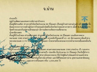 จ.น่าน
อาเภอปัว
หมู่บ้านพัฒนาและสงเคราะห์ชาวเขาป่ากลาง
ตั้งอยู่ที่ตาบลศิลา ห่างจากตัวจังหวัดประมาณ 69 กิโลเมตร เป็นหมู่บ้านชาวเขาเผ่าแม้ว เย้า และถิ่น ซึ่ง
มีผลมาจากการกวาดล้างผู้ก่อการร้ายคอมมิวนิสต์ในจังหวัดน่านของทางราชการ เมื่อปี พ.ศ.2511 การ
จัดสร้างจะแยกกันอยู่ตามลักษณะเผ่า มีการผลิตงานหัตถกรรมที่สวยงาม
น้าตกศิลาเพชร
ตั้งอยู่ที่บ้านป่าตอง ตาบลศิลาเพชร ห่างจากตัวจังหวัดประมาณ 56 กิโลเมตร บนเส้นทางหลวง
หมายเลข 1080 สายน่าน-ปัว ก่อนถึงอาเภอปัว ตรงหลักกิโลเมตรที่ 41-42 มีทางแยกขวามือเข้าทาง
หลวงหมายเลข 1170 ไปประมาณ 14 กิโลเมตร น้าตกสายนี้จะตกลงมาจากหน้าผาหลายชั้นลดหลั่นกัน
ไป
อุทยานแห่งชาติดอยภูคา
อยู่ห่างจากจังหวัดน่าน ประมาณ 85 กิโลเมตร ตามทางหลวงหมายเลข 1080 สายน่าน-ปัว ระยะทาง
ประมาณ 60 กิโลเมตร จากนั้นใช้เส้นทางสายปัว-บ่อเกลือ อีกประมาณ 25 กิโลเมตร ก็จะถึงที่ทาการ
อุทยานฯ เป็นแหล่งกาหนิดของห้วยน้าลาธารอันหลากหลาย ที่นาไปสู่ต้นกาเนิดแม่น้าน่านแม่น้าสาย
หลักของจังหวัดน่าน ที่มีความสาคัญทั้งทางนิเวศวิทยา และวิถีชีวิตของชาวน่าน อุทยานแห่งชาติดอยภู
คา มีพื้นที่ประมาณ 1,680 ตารางกิโลเมตร หรือ 1,050,000 ไร่
 