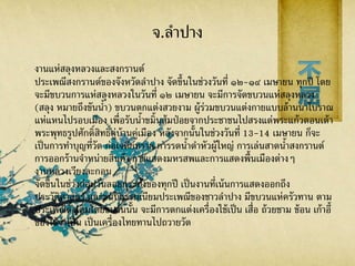 จ.ลาปาง
งานแห่สลุงหลวงและสงกรานต์
ประเพณีสงกรานต์ของจังหวัดลาปาง จัดขึ้นในช่วงวันที่ ๑๒-๑๔ เมษายน ทุกปี โดย
จะมีขบวนการแห่สลุงหลวงในวันที่ ๑๒ เมษายน จะมีการจัดขบวนแห่สลุงหลวง
(สลุง หมายถึงขันน้า) ขบวนตกแต่งสวยงาม ผู้ร่วมขบวนแต่งกายแบบล้านนาโบราณ
แห่แหนไปรอบเมือง เพื่อรับน้าขมิ้นส้มป่อยจากประชาชนไปสรงแด่พระแก้วดอนเต้า
พระพุทธรูปศักดิ์สิทธิ์คู่บ้านคู่เมือง หลังจากนั้นในช่วงวันที่ 13-14 เมษายน ก็จะ
เป็นการทาบุญที่วัด ก่อเจดีย์ทราย การรดน้าดาหัวผู้ใหญ่ การเล่นสาดน้าสงกรานต์
การออกร้านจาหน่ายสินค้า การแสดงมหรสพและการแสดงพื้นเมืองต่างๆ
งานหลวงเวียงละกอน
จัดขึ้นในช่วงก่อนวันลอยกระทงของทุกปี เป็นงานที่เน้นการแสดงออกถึง
ประวัติศาสตร์ และขนบธรรมเนียมประเพณีของชาวลาปาง มีขบวนแห่ครัวทาน ตาม
ประเพณีดั้งเดิมโดยขบวนนั้น จะมีการตกแต่งเครื่องใช้เป็น เสื่อ ถ้วยชาม ช้อน เก้าอี้
ของใช้จาเป็น เป็นเครื่องไทยทานไปถวายวัด
 