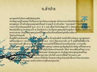 จ.ลาปาง
พระพุทธนิรโรคันตรายชัยวัฒน์จตุรทิศ
ประดิษฐานอยู่ในมณฑป ซึ่งเป็นอาคารทรงไทยแบบจตุรมุข หน้าศาลากลางจังหวัดลาปาง เป็น
พระพุทธรูป สร้างด้วยโลหะผสมรมดาทั้งองค์ ปางสมาธิ ชาวบ้านเรียก “หลวงพ่อดา” จัดสร้างโดย
กรมการรักษาดินแดนเมื่อปี พ.ศ. 2511 มี 4 องค์ เพื่อนาไปประดิษฐานไว้ 4 ทิศของประเทศ โดยทาง
ทิศเหนือได้นามาประดิษฐานไว้ ณ จังหวัดลาปาง นับเป็นพระพุทธรูปคู่บ้านคู่เมือง เป็นที่เคารพสักการะ
ของประชาชน ปัจจุบันพระพุทธรูปองค์นี้ปิดทองเกือบทั้งองค์โดยสาธุชนที่มานมัสการ
วัดพระแก้วดอนเต้า
ตั้งอยู่ที่ตาบลเวียงเหนือ เป็นวัดเก่าแก่และสวยงาม มีอายุนับพันปี เคยเป็นที่ประดิษฐาน พระพุทธมหา
มณีรัตนปฏิมากร (พระแก้วมรกต) ตั้งแต่ปี พ.ศ. 1979 เป็นเวลานานถึง 32 ปี เหตุที่วัดนี้ได้ชื่อว่าวัด
พระแก้วดอนเต้า มีตานานกล่าวว่า พระมหาเถระแห่งวัดนี้ได้พบแก้วมรกตในแตงโม (ภาษาเหนือ
เรียกว่า หมากเต้า) และนามาแกะสลักเป็นพระพุทธรูป แต่ต่อมาถูกอัญเชิญไปประดิษฐานที่วัดพระธาตุ
ลาปางหลวงจนถึงปัจจุบัน ปูชนียสถานที่สาคัญในวัดพระแก้วดอนเต้า ได้แก่ พระเจดีย์องค์ใหญ่ บรรจุ
พระเกศาธาตุของพระพุทธเจ้า มณฑปศิลปะพม่า ลักษณะงดงาม ประดิษฐานพระพุทธรูปองค์ใหญ่
วิหารประดิษฐานพระพุทธไสยาสน์ที่มีอายุเก่าพอๆกับวัดนี้ นอกจากนี้ยังมี วิหารหลวง และ
พิพิธภัณฑสถานแห่งลานนา การเดินทางไปยังวัด ข้ามสะพานรัชฎาภิเษกแล้วเลี้ยวขวาไปตามถนนพระ
แก้วประมาณ 1 กิโลเมตร จะเห็นองค์พระธาตุตั้งเด่นอยู่บนเนิน
 