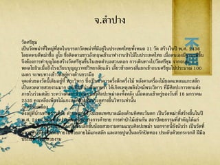 จ.ลาปาง
วัดศรีชุม
เป็นวัดพม่าที่ใหญ่ที่สุดในบรรดาวัดพม่าที่มีอยู่ในประเทศไทยทั้งหมด 31 วัด สร้างในปี พ.ศ. 2436
โดยคหบดีพม่าชื่อ อูโย ซึ่งติดตามชาวอังกฤษเข้ามาทางานป่าไม้ในประเทศไทย เมื่อตนเองมีฐานะดีขึ้น
จึงต้องการทาบุญโดยสร้างวัดศรีชุมขึ้นในเขตตาบลสวนดอก การเดินทางไปวัดศรีชุม จากถนน
พหลโยธินเมื่อถึงโรงเรียนบุญญวาทย์วิทยาลัยแล้ว เลี้ยวซ้ายตรงสี่แยกเข้าถนนศรีชุมไปประมาณ 100
เมตร จะพบทางเข้าวัดอยู่ทางด้านขวามือ
จุดเด่นของวัดนี้เดิมอยู่ที่ พระวิหาร ซึ่งเป็นอาคารครึ่งตึกครึ่งไม้ หลังคาเครื่องไม้ยอดแหลมแกะสลัก
เป็นลวดลายสวยงามมาก แต่เป็นที่น่าเสียดายว่า ได้เกิดเหตุเพลิงไหม้พระวิหาร ที่มีศิลปะการตกแต่ง
ภายในร่วมสมัย ระหว่างศิลปะล้านนา และศิลปะพม่าลงทั้งหลัง เมื่อตอนเช้าตรู่ของวันที่ 16 มกราคม
2535 คงเหลือเพียงไม้แกะสลักตรงซุ้มประตูทางขึ้นวิหารเท่านั้น
วัดศรีรองเมือง
ตั้งอยู่ที่บ้านท่าคร่าวน้อย ตาบลสบตุ๋ย ในเขตเทศบาลเมืองด้านทิศตะวันตก เป็นวัดพม่าที่สร้างขึ้นในปี
พ.ศ. 2448 สมัยที่ลาปางเป็นศูนย์กลางการค้าขาย การทาป่าไม้เช่นกัน สถาปัตยกรรมที่สาคัญได้แก่
วิหารไม้ หลังคาจั่วซ้อนกันเป็นชั้นเล็กชั้นน้อยสวยงามตามแบบศิลปะพม่า นอกจากนี้ยังนับว่า เป็นวัดที่
มีการประดับตกแต่งภายในด้วยลายไม้แกะสลัก และลายปูนปั้นลงรักปิดทอง ประดับด้วยกระจกสี ฝีมือ
ประณีต วิจิตรสวยงาม
 