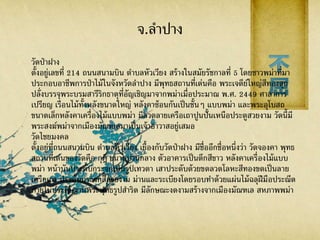 จ.ลาปาง
วัดป่าฝาง
ตั้งอยู่เลขที่ 214 ถนนสนามบิน ตาบลหัวเวียง สร้างในสมัยรัชกาลที่ 5 โดยชาวพม่าที่มา
ประกอบอาชีพการป่าไม้ในจังหวัดลาปาง มีพุทธสถานที่เด่นคือ พระเจดีย์ใหญ่สีทองสุก
ปลั่งบรรจุพระบรมสารีริกธาตุที่อัญเชิญมาจากพม่าเมื่อประมาณ พ.ศ. 2449 ศาลาการ
เปรียญ เรือนไม้ทั้งหลังขนาดใหญ่ หลังคาซ้อนกันเป็นชั้นๆ แบบพม่า และพระอุโบสถ
ขนาดเล็กหลังคาเครื่องไม้แบบพม่า มีลวดลายเครือเถาปูนปั้นเหนือประตูสวยงาม วัดนี้มี
พระสงฆ์พม่าจากเมืองมัณฑเลมาเป็นเจ้าอาวาสอยู่เสมอ
วัดไชยมงคล
ตั้งอยู่ที่ถนนสนามบิน ตาบลหัวเวียง เยื้องกับวัดป่าฝาง มีชื่ออีกชื่อหนึ่งว่า วัดจองคา พุทธ
สถานที่เด่นของวัดคือ กุฎิ ขนาดปานกลาง ตัวอาคารเป็นตึกสีขาว หลังคาเครื่องไม้แบบ
พม่า หน้าบันประดับกระจกเป็นรูปเทวดา เสาประดับด้วยขดลวดโลหะสีทองขดเป็นลาย
เครือเถา ประดับกระจกสีสวยงาม ม่านและระเบียงโดยรอบทาด้วยแผ่นไม้ฉลุฝีมือประณีต
ภายในประดิษฐานพระพุทธรูปสาริด มีลักษณะงดงามสร้างจากเมืองมัณฑเล สหภาพพม่า
 