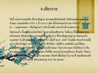 จ.เชียงราย
วัดนี้ นอกจากเคยเป็น ที่ประดิษฐาน พระพุทธสิงหิงค์แล้ว ยังมีรอยพระพุทธบาท
จาลอง บนแผ่นศิลา กว้าง 5 นิ้ว ยาว 2 ฟุต มีอักษรขอมโบราณ จารึกว่า "กุศลาธม
มา - อกุศลาธมมา" สันนิษฐานว่า สร้างในสมัย พระเจ้าเม็งรายมหาราช
วัดพระแก้ว ตั้งอยู่ที่ถนนไตรรัตน์ ใจกลางเมืองเชียงราย วัดนี้เอง ที่ได้ค้นพบ พระ
แก้วมรกต หรือพระพุทธ มหามณีรัตนปฏิมากร ที่ประดิษฐานอยู่ ณ วัดพระแก้ว
กรุงเทพฯ ในปัจจุบัน ตามประวัติ เล่าว่า เมื่อปี พ.ศ. 1897 ในสมัย พระเจ้าสามฝั่ง
แกน เป็นเจ้าเมือง ครองเชียงใหม่นั้น ฟ้าได้ผ่า เจดีย์ร้าง องค์หนึ่ง และได้พบ
พระพุทธรูป ลงรักปิดทอง อยู่ภายในเจดีย์ ต่อมา รักกะเทาะออก จึงได้พบว่า เป็น
พระพุทธรูป สีเขียว ที่สร้างด้วยหยก ซึ่งก็คือ พระแก้วมรกตนั่นเอง ปัจจุบัน วัดพระ
แก้ว เชียงราย เป็นที่ประดิษฐาน พระหยก ซึ่งสร้างขึ้นใหม่ ในวาระที่ สมเด็จพระศรี
นครินทรา บรมราชชนนี มีพระชนมายุ ครบ 90 พรรษา
 