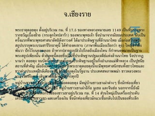 จ.เชียงราย
พระธาตุดอยตุง ตั้งอยู่บริเวณ กม. ที่ 17.5 ของทางหลวงหมายเลข 1149 เป็นที่บรรจุพระ
รากขวัญเบื้องซ้าย (กระดูกไหปลาร้า) ของพระพุทธเจ้า ซึ่งนามาจากมัธยมประเทศ นับเป็น
ครั้งแรกที่พระพุทธศาสนาลัทธิลังกาวงศ์ ได้มาประดิษฐานที่ล้านนาไทย เมื่อก่อสร้างพระ
สถูปบรรจุพระบรมสารีริกธาตุนี้ ได้ทาธงตะขาบ (ภาษาพื้นเมืองเรียกว่า ตุง) ใหญ่ยาวถึง
พันวา ปักไว้บนยอดดอย ถ้าหากปลายธงปลิวไปไกลถึงเมืองไหน ก็กาหนดหมายเป็นฐาน
พระสถูปเพียงนั้น ด้วยเหตุนี้ดอยซึ่งเป็นที่ประดิษฐานปฐมเจดีย์แห่งล้านนาไทย จึงปรากฏ
นามว่า ดอยตุง จนบัดนี้ พระธาตุดอยตุงประดิษฐานอยู่ในกิ่งอาเภอแม่ฟ้ าหลวง เป็นปูชนีย
สถานที่สาคัญ เมื่อถึงเทศกาลนมัสการพระธาตุดอยตุงนี้จะมีพุทธศาสนิกชนทั้งชาวไทยและ
ชาวต่างประเทศใกล้เคียง เช่น ชาวเชียงตุงในรัฐฉาน ประเทศสหภาพพม่า ชาวหลวงพระ
บาง เวียงจันทน์ เดินทางเข้ามานมัสการทุกปี
หมู่บ้านชาวเขา ระหว่างทางขึ้นสู่ยอดดอยตุง มีหมู่บ้านชาวเขาเผ่าต่างๆ ซึ่งนักท่องเที่ยว
สามารถแวะชมได้สะดวก เช่น หมู่บ้านชาวเขาเผ่าอีก้อ มูเซอ และจีนฮ่อ นอกจากนี้ยังมี
แหล่งขายสินค้าหัตถกรรมของชาวเขาอยู่บริเวณ กม. ที่ 14 ส่วนใหญ่เป็นเครื่องประดับ
เครื่องแต่งกายชาวเขา และเครื่องเงิน ซึ่งนักท่องเที่ยวมักแวะซื้อกลับไปเป็นของที่ระลึก
 