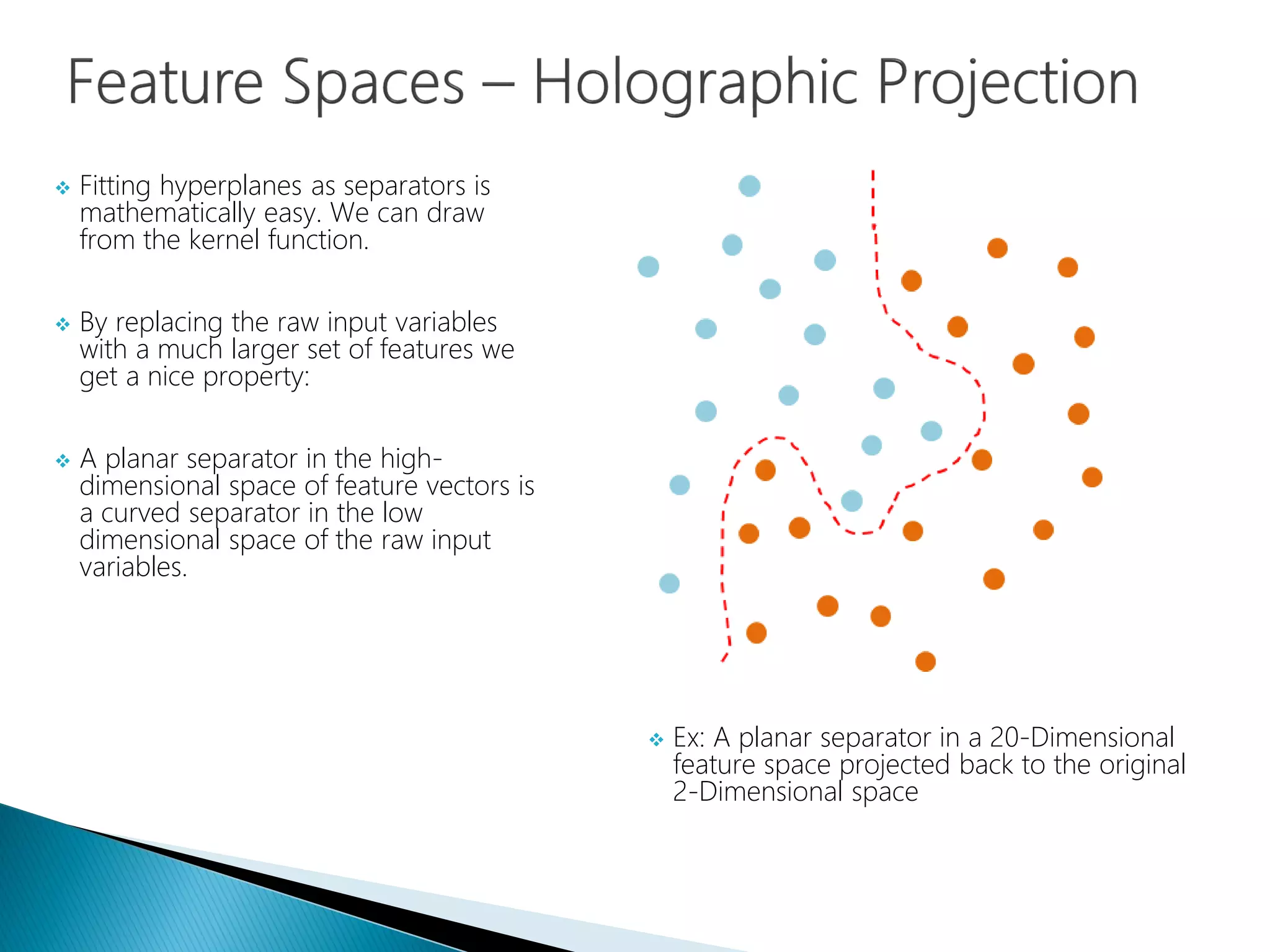  Fitting hyperplanes as separators is
mathematically easy. We can draw
from the kernel function.
 By replacing the raw input variables
with a much larger set of features we
get a nice property:
 A planar separator in the high-
dimensional space of feature vectors is
a curved separator in the low
dimensional space of the raw input
variables.
 Ex: A planar separator in a 20-Dimensional
feature space projected back to the original
2-Dimensional space
 