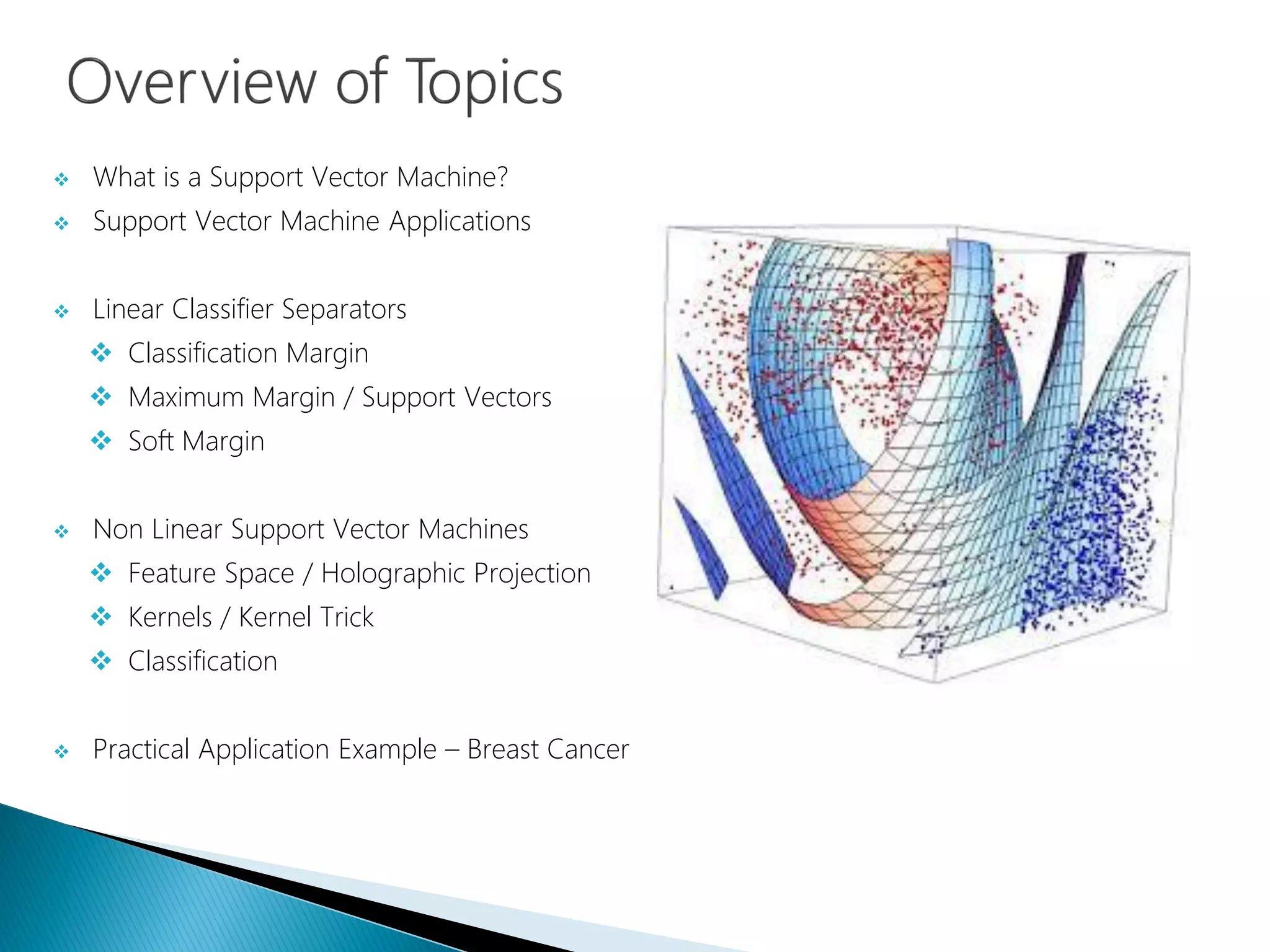  What is a Support Vector Machine?
 Support Vector Machine Applications
 Linear Classifier Separators
 Classification Margin
 Maximum Margin / Support Vectors
 Soft Margin
 Non Linear Support Vector Machines
 Feature Space / Holographic Projection
 Kernels / Kernel Trick
 Classification
 Practical Application Example – Breast Cancer
 
